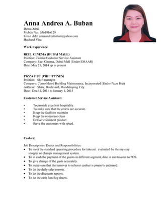 Anna Andrea A. Buban
Deira,Dubai
Mobile No.: 0561916129
Email Add: annaandreabuban@yahoo.com
Husband Visa
Work Experience:
REEL CINEMA (DUBAI MALL)
Position: Cashier/Costumer Service Assistant
Company: Reel Cinema, Dubai Mall (Under EMAAR)
Date: May 21, 2014 up to present
PIZZA HUT (PHILIPPINES)
Position: Shift manager
Company: Consolidated Building Maintenance, Incorporated (Under Pizza Hut)
Address: Shaw, Boulevard, Mandaluyong City.
Date: Dec.11, 2011 to January 1, 2013
Costumer Service Assistant:
• To provide excellent hospitality.
• To make sure that the orders are accurate.
• Keep the facilities maintain
• Keep the restaurant clean
• Deliver consistent product
• Serve the customers with speed.
Cashier:
Job Description / Duties and Responsibilities:
• To meet the standard operating procedure for takeout . evaluated by the mystery
shopper or champs management system.
• To in cash the payment of the guests in different segment, dine in and takeout to POS.
• To give change of the gusts accurately.
• To make sure that the turnover to reliever cashier is properly endorsed.
• To do the daily sales reports.
• To do the discounts reports.
• To do the cash fund log sheets.
 