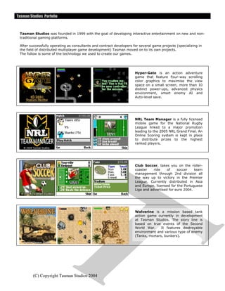 Tasman Studios Porfolio
(C) Copyright Tasman Studios 2004
Tasman Studios was founded in 1999 with the goal of developing interactive entertainment on new and non-
traditional gaming platforms.
After successfully operating as consultants and contract developers for several game projects (specializing in
the field of distributed multiplayer game development) Tasman moved on to its own projects.
The follow is some of the technology we used to create our games.
Hyper-Gate is an action adventure
game that feature Four-way scrolling
color graphics to maximise the view
space on a small screen, more than 10
distinct power-ups, advanced physics
environment, smart enemy AI and
Auto-level save.
NRL Team Manager is a fully licensed
mobile game for the National Rugby
League linked to a major promotion
leading to the 2005 NRL Grand Final. An
Online Scoring system is kept in place
to distribute prizes to the highest
ranked players.
Club Soccer, takes you on the roller-
coaster ride of soccer team
management through 2nd division all
the way up to victory in the Premier
League. Currently distributed in Asia
and Europe, licensed for the Portuguese
Liga and advertised for euro 2004.
Wolverine is a mission based tank
action game currently in development
at Tasman Studios. The story line is
based on true events of the Second
World War. It features destroyable
environment and various type of enemy
(Tanks, mortars, bunkers).
 