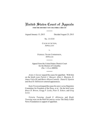 United States Court of Appeals
FOR THE DISTRICT OF COLUMBIA CIRCUIT
Argued January 13, 2015 Decided August 25, 2015
No. 13-5335
CAUSE OF ACTION,
APPELLANT
v.
FEDERAL TRADE COMMISSION,
APPELLEE
Appeal from the United States District Court
for the District of Columbia
(No. 1:12-cv-00850)
Aram A. Gavoor argued the cause for appellant. With him
on the briefs were Patrick J. Massari, Allan L. Blutstein, R.
James Valvo III, and Marie Allison Connelly. Daniel Z. Epstein
and Reed D. Rubinstein entered appearances.
KatieTownsendarguedthe cause for amici curiaeReporters
Committee for Freedom of the Press, et al. On the brief were
Bruce D. Brown, Gregg P. Leslie, Peter E. Scheer, and Greg
Lewis.
Victoria Toensing, Joseph E. diGenova, and Brady
Toensing were on the brief for amicus curiae The Daily Caller
News Foundation in support of appellant.
 