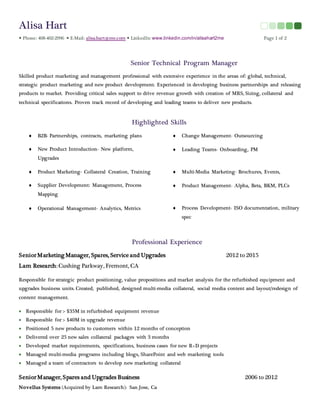 Alisa Hart
 Phone: 408-402-2996  E-Mail: alisa.hart@me.com  LinkedIn: www.linkedin.com/in/alisahart2me Page 1 of 2
Senior Technical Program Manager
Skilled product marketing and management professional with extensive experience in the areas of: global, technical,
strategic product marketing and new product development. Experienced in developing business partnerships and releasing
products to market. Providing critical sales support to drive revenue growth with creation of MRS, Sizing, collateral and
technical specifications. Proven track record of developing and leading teams to deliver new products.
Highlighted Skills
 B2B- Partnerships, contracts, marketing plans  Change Management- Outsourcing
 New Product Introduction- New platform,
Upgrades
 Leading Teams- Onboarding, PM
 Product Marketing- Collateral Creation, Training  Multi-Media Marketing- Brochures, Events,
 Supplier Development: Management, Process
Mapping
 Product Management- Alpha, Beta, BKM, PLCs
 Operational Management- Analytics, Metrics  Process Development- ISO documentation, military
spec
Professional Experience
SeniorMarketing Manager, Spares, Service and Upgrades 2012 to 2015
Lam Research: Cushing Parkway, Fremont, CA
Responsible for strategic product positioning, value propositions and market analysis for the refurbished equipment and
upgrades business units. Created, published, designed multi-media collateral, social media content and layout/redesign of
content management.
 Responsible for > $35M in refurbished equipment revenue
 Responsible for > $40M in upgrade revenue
 Positioned 5 new products to customers within 12 months of conception
 Delivered over 25 new sales collateral packages with 3 months
 Developed market requirements, specifications, business cases for new R+D projects
 Managed multi-media programs including blogs, SharePoint and web marketing tools
 Managed a team of contractors to develop new marketing collateral
SeniorManager, Spares and Upgrades Business 2006 to 2012
Novellus Systems (Acquired by Lam Research): San Jose, Ca
 