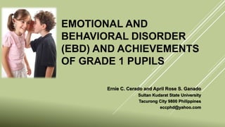 EMOTIONAL AND
BEHAVIORAL DISORDER
(EBD) AND ACHIEVEMENTS
OF GRADE 1 PUPILS
Ernie C. Cerado and April Rose S. Ganado
Sultan Kudarat State University
Tacurong City 9800 Philippines
eccphd@yahoo.com
 