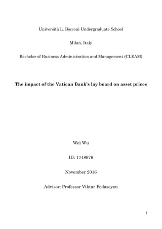  
1	
  
Università L. Bocconi Undergraduate School
Milan, Italy
Bachelor of Business Administration and Management (CLEAM)
The impact of the Vatican Bank’s lay board on asset prices
Wei Wu
ID: 1748979
November 2016
Advisor: Professor Viktar Fedaseyeu
  
 
