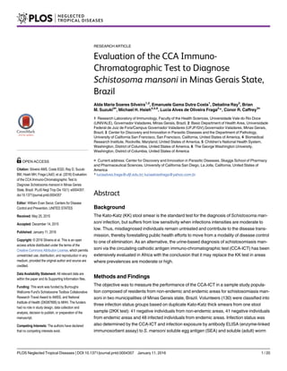 RESEARCH ARTICLE
Evaluation of the CCA Immuno-
Chromatographic Test to Diagnose
Schistosoma mansoni in Minas Gerais State,
Brazil
Alda Maria Soares Silveira1,2
, Emanuele Gama Dutra Costa1
, Debalina Ray3
, Brian
M. Suzuki3¤
, Michael H. Hsieh4,5,6
, Lucia Alves de Oliveira Fraga2
*, Conor R. Caffrey3¤
1 Research Laboratory of Immunology, Faculty of the Health Sciences, Universidade Vale do Rio Doce
(UNIVALE), Governador Valadares, Minas Gerais, Brazil, 2 Basic Department of Health Area, Universidade
Federal de Juiz de Fora/Campus Governador Valadares (UFJF/GV),Governador Valadares, Minas Gerais,
Brazil, 3 Center for Discovery and Innovation in Parasitic Diseases and the Department of Pathology,
University of California San Francisco, San Francisco, California, United States of America, 4 Biomedical
Research Institute, Rockville, Maryland, United States of America, 5 Children’s National Health System,
Washington, District of Columbia, United States of America, 6 The George Washington University,
Washington, District of Columbia, United States of America
¤ Current address: Center for Discovery and Innovation in Parasitic Diseases, Skaggs School of Pharmacy
and Pharmaceutical Sciences, University of California San Diego, La Jolla, California, United States of
America
* luciaalves.fraga@ufjf.edu.br; luciaalvesfraga@yahoo.com.br
Abstract
Background
The Kato-Katz (KK) stool smear is the standard test for the diagnosis of Schistosoma man-
soni infection, but suffers from low sensitivity when infections intensities are moderate to
low. Thus, misdiagnosed individuals remain untreated and contribute to the disease trans-
mission, thereby forestalling public health efforts to move from a modality of disease control
to one of elimination. As an alternative, the urine-based diagnosis of schistosomiasis man-
soni via the circulating cathodic antigen immuno-chromatographic test (CCA-ICT) has been
extensively evaluated in Africa with the conclusion that it may replace the KK test in areas
where prevalences are moderate or high.
Methods and Findings
The objective was to measure the performance of the CCA-ICT in a sample study popula-
tion composed of residents from non-endemic and endemic areas for schistosomiasis man-
soni in two municipalities of Minas Gerais state, Brazil. Volunteers (130) were classified into
three infection status groups based on duplicate Kato-Katz thick smears from one stool
sample (2KK test): 41 negative individuals from non-endemic areas, 41 negative individuals
from endemic areas and 48 infected individuals from endemic areas. Infection status was
also determined by the CCA-ICT and infection exposure by antibody ELISA (enzyme-linked
immunosorbent assay) to S. mansoni soluble egg antigen (SEA) and soluble (adult) worm
PLOS Neglected Tropical Diseases | DOI:10.1371/journal.pntd.0004357 January 11, 2016 1 / 20
OPEN ACCESS
Citation: Silveira AMS, Costa EGD, Ray D, Suzuki
BM, Hsieh MH, Fraga LAdO, et al. (2016) Evaluation
of the CCA Immuno-Chromatographic Test to
Diagnose Schistosoma mansoni in Minas Gerais
State, Brazil. PLoS Negl Trop Dis 10(1): e0004357.
doi:10.1371/journal.pntd.0004357
Editor: William Evan Secor, Centers for Disease
Control and Prevention, UNITED STATES
Received: May 25, 2015
Accepted: December 14, 2015
Published: January 11, 2016
Copyright: © 2016 Silveira et al. This is an open
access article distributed under the terms of the
Creative Commons Attribution License, which permits
unrestricted use, distribution, and reproduction in any
medium, provided the original author and source are
credited.
Data Availability Statement: All relevant data are
within the paper and its Supporting Information files.
Funding: This work was funded by Burroughs
Wellcome Fund’s Schistosome Toolbox Collaborative
Research Travel Award to AMSS, and National
Institute of Health (DK087895) to MHH. The funders
had no role in study design, data collection and
analysis, decision to publish, or preparation of the
manuscript.
Competing Interests: The authors have declared
that no competing interests exist.
 