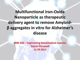 Multifunctional Iron-Oxide
Nanoparticle as therapeutic
delivery agent to remove Amyloid-
β aggregates in vitro for Alzheimer’s
disease
BME 626 – Engineering Nanomedical Systems
Tejasvi Parupudi
11.29.2012
 