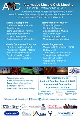 Alternative Muscle Club Meeting
	 	 San Diego - Friday, August 29, 2014

An opportunity for young investigators early in their
research careers from academia, industry and medical sectors to
present their research in a relaxed environment
Muscle Development
• Cardiac & Skeletal Muscle
Development

• Gene Expression Proﬁling

• Epigenetic regulation of
muscle development

• Pathogenesis of Myopathies

Muscle Structure & Function
• Structural and Functional
Analyses of Muscle Proteins

• Ion Channel Mechanisms

• Calcium Handling and
Sarcoplasmic Reticulum

Present your work
Build your scientiﬁc network
Learn about other projects
Boost your career.
Take part - free 1 day meeting.  
Biomechanics of Muscle
• Muscle Biophysics

• Contractile Dynamics

• Bioengineering of Muscle
Tissue and Organs

• Mechanotransduction

• Musculoskeletal Modeling

Muscle Regeneration
• Myogenic Diﬀerentiation of iPS
and ES Cells 

• Cardiac Repair Mechanisms

• Skeletal Muscle Stem Cell/
Satellite Cell Biology

• Applications for Muscle
Therapeutics

No registration fees
Abstract Deadline August 1, 2014
Information & Registration
http://amcsd.ucsd.edu
Social Event:
Bella Vista Social
Club and Caﬀé
Meeting place:
Sanford Consortium for
Regenerative Medicine
Follow us on: @amcsd_2014 /amcsd Alternative Muscle Club amcsd.2014@gmail.com
 