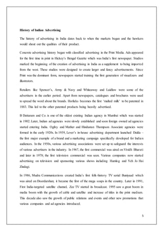 5
History of Indian Advertising
The history of advertising in India dates back to when the markets began and the hawkers
would shout out the qualities of their product.
Concrete advertising history began with classified advertising in the Print Media. Ads appeared
for the first time in print in Hickey’s Bengal Gazette which was India’s first newspaper. Studios
marked the beginning of the creation of advertising in India as a supplement to being imported
from the west. These studios were designed to create larger and fancy advertisements. Since
Print was the dominant form, newspapers started training the first generation of visualizers and
illustrators.
Retailers like Spencer’s, Army & Navy and Whiteaway and Laidlaw were some of the
advertisers in the earlier period. Apart from newspapers, catalogues and brochures were used
to spread the word about the brands. Horlicks becomes the first ‘malted milk’ to be patented in
1883. This led to the other patented products being heavily advertised.
B Dattaram and Co. is one of the oldest existing Indian agency in Mumbai which was started
in 1902. Later, Indian ad agencies were slowly established and soon foreign owned ad agencies
started entering India. Ogilvy and Mather and Hindustan Thompson Associate agencies were
formed in the early 1920s. In 1939, Lever’s in-house advertising department launched Dalda –
the first major example of a brand and a marketing campaign specifically developed for Indian
audiences. In the 1950s, various advertising associations were set up to safeguard the interests
of various advertisers in the industry. In 1967, the first commercial was aired on Vividh Bharati
and later in 1978; the first television commercial was seen. Various companies now started
advertising on television and sponsoring various shows including Humlog and Yeh Jo Hai
Zindagi.
In 1986, Mudra Communications created India’s first folk-history TV serial Buniyaad which
was aired on Doordarshan; it became the first of the mega soaps in the country. Later in 1991,
First India-targeted satellite channel, Zee TV started its broadcast. 1995 saw a great boom in
media boom with the growth of cable and satellite and increase of titles in the print medium.
This decade also saw the growth of public relations and events and other new promotions that
various companies and ad agencies introduced.
 