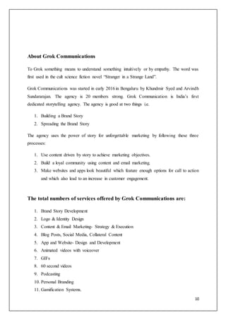 10
About Grok Communications
To Grok something means to understand something intuitively or by empathy. The word was
first used in the cult science fiction novel “Stranger in a Strange Land”.
Grok Communications was started in early 2016 in Bengaluru by Khundmir Syed and Arvindh
Sundararajan. The agency is 20 members strong. Grok Communication is India’s first
dedicated storytelling agency. The agency is good at two things i.e.
1. Building a Brand Story
2. Spreading the Brand Story
The agency uses the power of story for unforgettable marketing by following these three
processes:
1. Use content driven by story to achieve marketing objectives.
2. Build a loyal community using content and email marketing.
3. Make websites and apps look beautiful which feature enough options for call to action
and which also lead to an increase in customer engagement.
The total numbers of services offered by Grok Communications are:
1. Brand Story Development
2. Logo & Identity Design
3. Content & Email Marketing- Strategy & Execution
4. Blog Posts, Social Media, Collateral Content
5. App and Website- Design and Development
6. Animated videos with voiceover
7. GIFs
8. 60 second videos
9. Podcasting
10. Personal Branding
11. Gamification Systems.
 