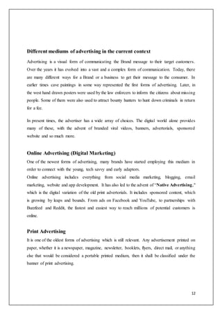 12
Different mediums of advertising in the current context
Advertising is a visual form of communicating the Brand message to their target customers.
Over the years it has evolved into a vast and a complex form of communication. Today, there
are many different ways for a Brand or a business to get their message to the consumer. In
earlier times cave paintings in some way represented the first forms of advertising. Later, in
the west hand drawn posters were used by the law enforcers to inform the citizens about missing
people. Some of them were also used to attract bounty hunters to hunt down criminals in return
for a fee.
In present times, the advertiser has a wide array of choices. The digital world alone provides
many of these, with the advent of branded viral videos, banners, advertorials, sponsored
website and so much more.
Online Advertising (Digital Marketing)
One of the newest forms of advertising, many brands have started employing this medium in
order to connect with the young, tech savvy and early adaptors.
Online advertising includes everything from social media marketing, blogging, email
marketing, website and app development. It has also led to the advent of “Native Advertising,"
which is the digital variation of the old print advertorials. It includes sponsored content, which
is growing by leaps and bounds. From ads on Facebook and YouTube, to partnerships with
Buzzfeed and Reddit, the fastest and easiest way to reach millions of potential customers is
online.
Print Advertising
It is one of the oldest forms of advertising which is still relevant. Any advertisement printed on
paper, whether it is a newspaper, magazine, newsletter, booklets, flyers, direct mail, or anything
else that would be considered a portable printed medium, then it shall be classified under the
banner of print advertising.
 