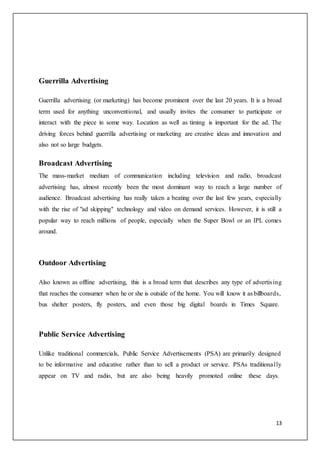 13
Guerrilla Advertising
Guerrilla advertising (or marketing) has become prominent over the last 20 years. It is a broad
term used for anything unconventional, and usually invites the consumer to participate or
interact with the piece in some way. Location as well as timing is important for the ad. The
driving forces behind guerrilla advertising or marketing are creative ideas and innovation and
also not so large budgets.
Broadcast Advertising
The mass-market medium of communication including television and radio, broadcast
advertising has, almost recently been the most dominant way to reach a large number of
audience. Broadcast advertising has really taken a beating over the last few years, especially
with the rise of "ad skipping" technology and video on demand services. However, it is still a
popular way to reach millions of people, especially when the Super Bowl or an IPL comes
around.
Outdoor Advertising
Also known as offline advertising, this is a broad term that describes any type of advertising
that reaches the consumer when he or she is outside of the home. You will know it as billboards,
bus shelter posters, fly posters, and even those big digital boards in Times Square.
Public Service Advertising
Unlike traditional commercials, Public Service Advertisements (PSA) are primarily designed
to be informative and educative rather than to sell a product or service. PSAs traditionally
appear on TV and radio, but are also being heavily promoted online these days.
 