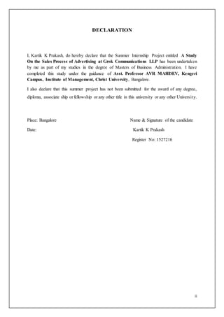 ii
DECLARATION
I, Kartik K Prakash, do hereby declare that the Summer Internship Project entitled A Study
On the Sales Process of Advertising at Grok Communications LLP has been undertaken
by me as part of my studies in the degree of Masters of Business Administration. I have
completed this study under the guidance of Asst. Professor AVR MAHDEV, Kengeri
Campus, Institute of Management, Christ University, Bangalore.
I also declare that this summer project has not been submitted for the award of any degree,
diploma, associate ship or fellowship or any other title in this university or any other University.
Place: Bangalore Name & Signature of the candidate
Date: Kartik K Prakash
Register No: 1527216
 