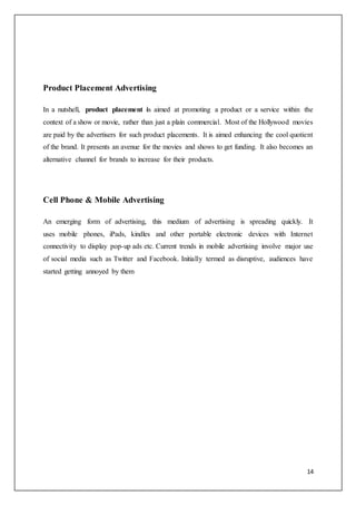 14
Product Placement Advertising
In a nutshell, product placement is aimed at promoting a product or a service within the
context of a show or movie, rather than just a plain commercial. Most of the Hollywood movies
are paid by the advertisers for such product placements. It is aimed enhancing the cool quotient
of the brand. It presents an avenue for the movies and shows to get funding. It also becomes an
alternative channel for brands to increase for their products.
Cell Phone & Mobile Advertising
An emerging form of advertising, this medium of advertising is spreading quickly. It
uses mobile phones, iPads, kindles and other portable electronic devices with Internet
connectivity to display pop-up ads etc. Current trends in mobile advertising involve major use
of social media such as Twitter and Facebook. Initially termed as disruptive, audiences have
started getting annoyed by them
 