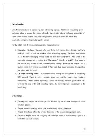 16
Introduction
Grok Communications is a relatively new advertising agency. Apart from conceiving good
marketing plans to service the existing clientele, there is also a focus on having a portfolio of
clients from diverse sectors. The plan is to get those brands on board for whom less
bandwidth is required to provide quality service.
For the initial period, Grok communications’ target group is:
1. Emerging Startups- Startups who are doing well across their domain and have
sufficient funds to avail the services of an advertising agency. The basic need of this
TG is that their messaging should stand out from their competitors. Also some of the
successful startups are operating in a “blue ocean”. In order to solidify their space in
the market they require a clear communication strategy. Some of the startups lack a
unified brand story which is essential if they want their target consumer to empathise
and relate with the brand.
2. I.T and Consulting firms- The communication strategy for such clients is completely
B2B centred. There is more emphasis given on LinkedIn pulse posts, business
conventions, White papers, sponsored content on leading business publications etc.
Even in the case of I.T and consulting firms, the most important requirement is the
brand story.
Objectives
 To study and analyse the several process followed by the account management team
for client pitches
 To gain an understanding about how an advertising agency functions.
 To gain knowledge about the several functions of the account management team.
 To get an insight about the designing of campaign ideas in an advertising agency in
both B2B and B2C context.
 
