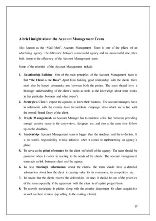 17
A brief insight about the Account Management Team
Also known as the “Mad Men”, Account Management Team is one of the pillars of an
advertising agency. The difference between a successful agency and an unsuccessful one often
boils down to the efficiency of the Account Management team.
Some of the priorities of the Account Management include:
1. Relationship Building- One of the main principles of the Account Management team is
that “the Client is the Boss”. Apart from building good relationship with the clients there
must also be honest communication between both the parties. The team should have a
thorough understanding of the client’s needs as wells as the knowledge about what works
in that particular business and what doesn’t.
2. Strategies- Client’s expect the agencies to know their business. The account managers have
to collaborate with the creative team to contribute campaign ideas which are in line with
the overall Brand Story of the client.
3. People Management- an Account Manager has to maintain a fine line between providing
enough creative space to the copywriters, designers etc. and also at the same time follow
up on the deadlines.
4. Leadership- Account Management team is bigger than the timelines and the to do lists. It
is the team’s responsibility to take initiative when it comes to implementing an agency’s
plans.
5. To serve as the point of contact for the client on behalf of the agency. The team should be
proactive when it comes to reacting to the needs of the clients. The account management
team acts as link between client and the agency.
6. To have thorough information about the clients- the team should have a detailed
information about how the client is creating value for its consumers, its competition etc.
7. To ensure that the clients receive the deliverables on time- It should be one of the priorities
of the team especially if the agreement with the client is of a pilot project basis.
8. To actively participate in pitches along with the creative department for client acquisition
as well as client retainer (up selling to the existing clients).
 