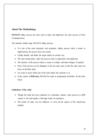 19
About The Methodology
SPANCO selling process has been used to study and implement the sales process at Grok
Communications.
The rationale behind using SPANCO selling process-
 It is one of the most structured and systematic selling process when it comes to
implementing the process from the scratch.
 It helps identify and define the target market in a better way.
 The clear demarcations make the process easier to understand and implement.
 The structure of the process makes it easier to evaluate and make changes if required.
 Parts of the process can be delegated to the pre-sales team so that the sales team can
focus on the final pitch.
 It is easier to track which part of the sales funnel the customer is at.
 In the context of B2B sales, SPANCO is easier to comprehend and follow for the sales
teams.
Limitations of the study
 Though the study has been conducted in a systematic manner, sales process in a B2B
context is vast and requires a thorough hands on experience.
 The period of study was not sufficient to cover all the aspects of the advertising
medium.
 