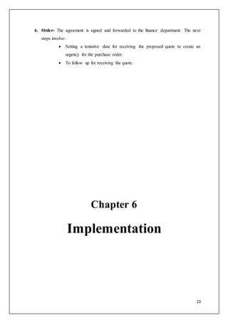 23
6. Order- The agreement is signed and forwarded to the finance department. The next
steps involve:
 Setting a tentative date for receiving the proposed quote to create an
urgency for the purchase order.
 To follow up for receiving the quote.
Chapter 6
Implementation
 