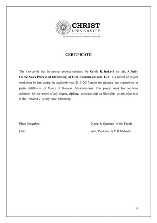iii
CERTIFICATE
This is to certify that the summer project submitted by Kartik K. Prakash the title, A Study
On the Sales Process of Advertising at Grok Communications LLP, is a record of project
work done by him during the academic year 2015-2017 under my guidance and supervision in
partial fulfillment of Master of Business Administration. This project work has not been
submitted for the award of any degree, diploma, associate ship or fellowship or any other title
in this University or any other University.
Place: Bangalore Name & Signature of the Faculty
Date: Asst. Professor A V R Mahadev
 