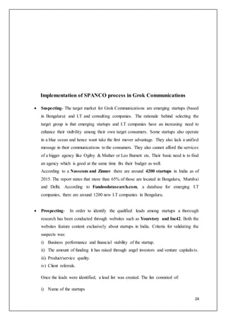 24
Implementation of SPANCO process in Grok Communications
 Suspecting- The target market for Grok Communications are emerging startups (based
in Bengaluru) and I.T and consulting companies. The rationale behind selecting the
target group is that emerging startups and I.T companies have an increasing need to
enhance their visibility among their own target consumers. Some startups also operate
in a blue ocean and hence want take the first mover advantage. They also lack a unified
message in their communications to the consumers. They also cannot afford the services
of a bigger agency like Ogilvy & Mather or Leo Burnett etc. Their basic need is to find
an agency which is good at the same time fits their budget as well.
According to a Nasscom and Zinnov there are around 4200 startups in India as of
2015. The report states that more than 65% of those are located in Bengaluru, Mumbai
and Delhi. According to Fundoodatasearch.com, a database for emerging I.T
companies, there are around 1200 new I.T companies in Bengaluru.
 Prospecting- In order to identify the qualified leads among startups a thorough
research has been conducted through websites such as Yourstory and Inc42. Both the
websites feature content exclusively about startups in India. Criteria for validating the
suspects was:
i) Business performance and financial stability of the startup.
ii) The amount of funding it has raised through angel investors and venture capitalists.
iii) Product/service quality.
iv) Client referrals.
Once the leads were identified, a lead list was created. The list consisted of:
i) Name of the startups
 