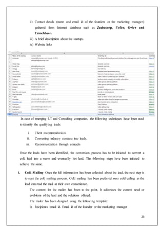 25
ii) Contact details (name and email id of the founders or the marketing manager)
gathered from Internet database such as Zaubacorp, Tofler, Owler and
Crunchbase.
iii) A brief description about the startups
iv) Website links
In case of emerging I.T and Consulting companies, the following techniques have been used
to identify the qualifying leads:
i. Client recommendations
ii. Converting industry contacts into leads.
iii. Recommendation through contacts
Once the leads have been identified, the conversion process has to be initiated to convert a
cold lead into a warm and eventually hot lead. The following steps have been initiated to
achieve the same.
i. Cold Mailing- Once the full information has been collected about the lead, the next step is
to start the cold mailing process. Cold mailing has been preferred over cold calling as the
lead can read the mail at their own convenience.
The content for the mailer has been to the point. It addresses the current need or
problems of the lead and the solutions offered.
The mailer has been designed using the following template:
i) Recipients email id- Email id of the founder or the marketing manager
 