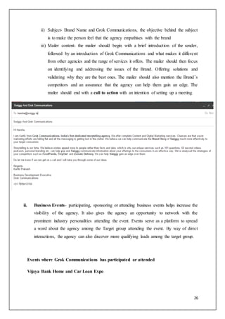 26
ii) Subject- Brand Name and Grok Communications, the objective behind the subject
is to make the person feel that the agency empathises with the brand
iii) Mailer content- the mailer should begin with a brief introduction of the sender,
followed by an introduction of Grok Communications and what makes it different
from other agencies and the range of services it offers. The mailer should then focus
on identifying and addressing the issues of the Brand. Offering solutions and
validating why they are the best ones. The mailer should also mention the Brand’s
competitors and an assurance that the agency can help them gain an edge. The
mailer should end with a call to action with an intention of setting up a meeting.
ii. Business Events- participating, sponsoring or attending business events helps increase the
visibility of the agency. It also gives the agency an opportunity to network with the
prominent industry personalities attending the event. Events serve as a platform to spread
a word about the agency among the Target group attending the event. By way of direct
interactions, the agency can also discover more qualifying leads among the target group.
Events where Grok Communications has participated or attended
Vijaya Bank Home and Car Loan Expo
 