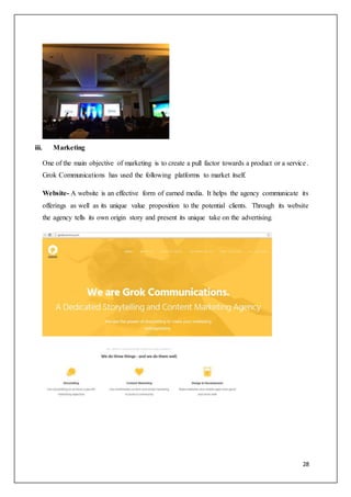 28
iii. Marketing
One of the main objective of marketing is to create a pull factor towards a product or a service.
Grok Communications has used the following platforms to market itself.
Website- A website is an effective form of earned media. It helps the agency communicate its
offerings as well as its unique value proposition to the potential clients. Through its website
the agency tells its own origin story and present its unique take on the advertising.
 