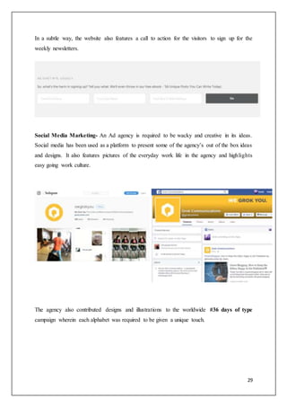 29
In a subtle way, the website also features a call to action for the visitors to sign up for the
weekly newsletters.
Social Media Marketing- An Ad agency is required to be wacky and creative in its ideas.
Social media has been used as a platform to present some of the agency’s out of the box ideas
and designs. It also features pictures of the everyday work life in the agency and highlights
easy going work culture.
The agency also contributed designs and illustrations to the worldwide #36 days of type
campaign wherein each alphabet was required to be given a unique touch.
 