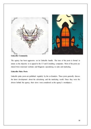 30
LinkedIn Community
The agency has been aggressive on its LinkedIn handle. The tone of the posts is formal in
nature as the objective is to appeal to the I.T and Consulting companies. Most of the posts are
shared from renowned websites and blogposts specializing in sales and marketing.
LinkedIn Pulse Posts
LinkedIn pulse posts are published regularly by the co-founders. These posts generally discuss
the latest development about the advertising and the marketing world. Since they were the
drivers behind the agency, their views were considered as the agency’s mouthpiece.
 