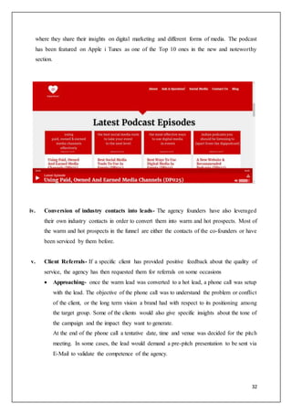 32
where they share their insights on digital marketing and different forms of media. The podcast
has been featured on Apple i Tunes as one of the Top 10 ones in the new and noteworthy
section.
iv. Conversion of industry contacts into leads- The agency founders have also leveraged
their own industry contacts in order to convert them into warm and hot prospects. Most of
the warm and hot prospects in the funnel are either the contacts of the co-founders or have
been serviced by them before.
v. Client Referrals- If a specific client has provided positive feedback about the quality of
service, the agency has then requested them for referrals on some occasions
 Approaching- once the warm lead was converted to a hot lead, a phone call was setup
with the lead. The objective of the phone call was to understand the problem or conflict
of the client, or the long term vision a brand had with respect to its positioning among
the target group. Some of the clients would also give specific insights about the tone of
the campaign and the impact they want to generate.
At the end of the phone call a tentative date, time and venue was decided for the pitch
meeting. In some cases, the lead would demand a pre-pitch presentation to be sent via
E-Mail to validate the competence of the agency.
 