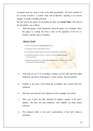 33
A separate team was setup to work on the pitch presentations. The team consisted of
two account executives, a content writer and an illustrator reporting to an account
manager in charge of handling the lead.
The tool used by the agency for presenting the ideas was Google Slides. The order of
the presentation was as follows.
i. About the agency- a brief introduction about the agency, its co-founders. Since
the agency is a startup, the focus is more on the experience of the two co-
founders and their areas of expertise.
ii. If the lead was an I.T or a consulting company, an extra slide had been added
mentioning the names of the agency’s various mentors from the industry.
iii. Portfolio or the names of the brands the co-founders have worked with were
mentioned.
iv. Both long term and short term objectives for the campaign were stated
v. There was at least one slide dedicated for industry analysis of the lead’s
industry. The facts and data mentioned were validated by citing proper
references.
vi. The company profile or the team’s understanding of the lead’s business
operations.
 