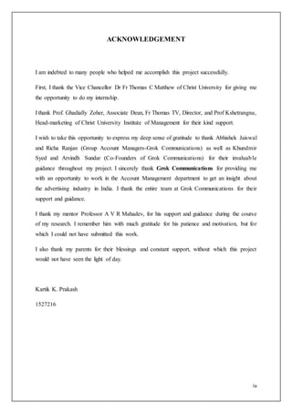 iv
ACKNOWLEDGEMENT
I am indebted to many people who helped me accomplish this project successfully.
First, I thank the Vice Chancellor Dr Fr Thomas C Matthew of Christ University for giving me
the opportunity to do my internship.
I thank Prof. Ghadially Zoher, Associate Dean, Fr Thomas TV, Director, and Prof Kshetrangna,
Head-marketing of Christ University Institute of Management for their kind support.
I wish to take this opportunity to express my deep sense of gratitude to thank Abhishek Jaiswal
and Richa Ranjan (Group Account Managers-Grok Communications) as well as Khundmir
Syed and Arvindh Sundar (Co-Founders of Grok Communications) for their invaluable
guidance throughout my project. I sincerely thank Grok Communications for providing me
with an opportunity to work in the Account Management department to get an insight about
the advertising industry in India. I thank the entire team at Grok Communications for their
support and guidance.
I thank my mentor Professor A V R Mahadev, for his support and guidance during the course
of my research. I remember him with much gratitude for his patience and motivation, but for
which I could not have submitted this work.
I also thank my parents for their blessings and constant support, without which this project
would not have seen the light of day.
Kartik K. Prakash
1527216
 