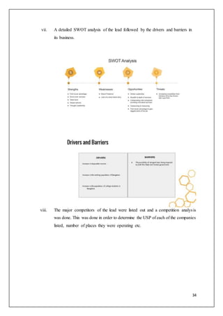 34
vii. A detailed SWOT analysis of the lead followed by the drivers and barriers in
its business.
viii. The major competitors of the lead were listed out and a competition analysis
was done. This was done in order to determine the USP of each of the companies
listed, number of places they were operating etc.
 