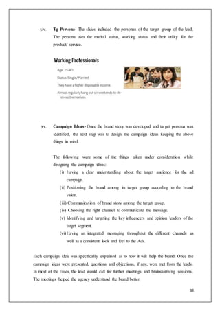 38
xiv. Tg Persona- The slides included the personas of the target group of the lead.
The persona uses the marital status, working status and their utility for the
product/ service.
xv. Campaign Ideas- Once the brand story was developed and target persona was
identified, the next step was to design the campaign ideas keeping the above
things in mind.
The following were some of the things taken under consideration while
designing the campaign ideas:
(i) Having a clear understanding about the target audience for the ad
campaign.
(ii) Positioning the brand among its target group according to the brand
vision.
(iii) Communication of brand story among the target group.
(iv) Choosing the right channel to communicate the message.
(v) Identifying and targeting the key influencers and opinion leaders of the
target segment.
(vi)Having an integrated messaging throughout the different channels as
well as a consistent look and feel to the Ads.
Each campaign idea was specifically explained as to how it will help the brand. Once the
campaign ideas were presented, questions and objections, if any, were met from the leads.
In most of the cases, the lead would call for further meetings and brainstorming sessions.
The meetings helped the agency understand the brand better
 