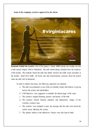 39
Some of the campaign creatives approved by the clients
Rationale behind the creative- One of the agency’s clients DBRS group was coming up with
a mall named Virginia Mall in Whitefield. The mall started facing backlash from the residents
of the locality. The residents feared the mall may further increase the traffic issues prevalent in
the locality. Apart from traffic, the locals also had environmental concerns about the period
when the mall will be functional.
In order to address the issues, the following approach was adopted.
a. The mall was positioned as one of the eco-friendly bodies that believes in giving
back to the society and stakeholders.
b. CSR initiatives were suggested to establish the Brand image of the same.
c. The creatives stopped featuring pictures and layouts of the mall.
d. The creatives instead featured animated and minimalistic images of the
everyday common man.
e. The creatives were designed to give the message that the mall cares about the
various issues affecting the society.
f. The opinion leaders or the influencers choices were also kept in mind.
 