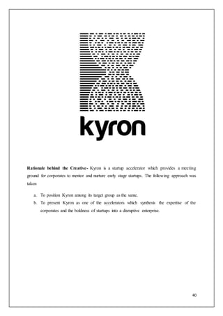 40
Rationale behind the Creative- Kyron is a startup accelerator which provides a meeting
ground for corporates to mentor and nurture early stage startups. The following approach was
taken
a. To position Kyron among its target group as the same.
b. To present Kyron as one of the accelerators which synthesis the expertise of the
corporates and the boldness of startups into a disruptive enterprise.
 