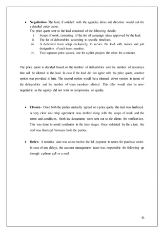 41
 Negotiation- The lead, if satisfied with the agencies ideas and direction would ask for
a detailed price quote.
The price quote sent to the lead consisted of the following details:
i. Scope of work, consisting of the list of campaign ideas approved by the lead.
ii. The list of deliverables according to specific timelines.
iii. A dedicated team setup exclusively to service the lead with names and job
designation of each team member.
iv. Two separate price quotes, one for a pilot project, the other for a retainer.
The price quote is decided based on the number of deliverables and the number of resources
that will be allotted to the lead. In case if the lead did not agree with the price quote, another
option was provided to him. The second option would be a trimmed down version in terms of
the deliverables and the number of team members allotted. This offer would also be non-
negotiable as the agency did not want to compromise on quality.
 Closure- Once both the parties mutually agreed on a price quote, the deal was finalized.
A very clear and crisp agreement was drafted along with the scope of work and the
terms and conditions. Both the documents were sent out to the clients for verification.
This was done to avoid confusion in the later stages. Once validated by the client, the
deal was finalized between both the parties.
 Order- A tentative date was set to receive the full payment in return for purchase order.
In case of any delays, the account management team was responsible for following up
through a phone call or a mail.
 