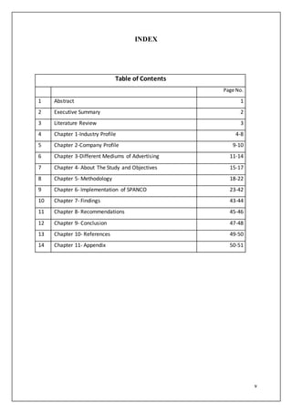 v
INDEX
Table of Contents
Page No.
1 Abstract 1
2 Executive Summary 2
3 Literature Review 3
4 Chapter 1-Industry Profile 4-8
5 Chapter 2-Company Profile 9-10
6 Chapter 3-Different Mediums of Advertising 11-14
7 Chapter 4- About The Study and Objectives 15-17
8 Chapter 5- Methodology 18-22
9 Chapter 6- Implementation of SPANCO 23-42
10 Chapter 7- Findings 43-44
11 Chapter 8- Recommendations 45-46
12 Chapter 9- Conclusion 47-48
13 Chapter 10- References 49-50
14 Chapter 11- Appendix 50-51
 