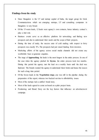 45
Findings from the study
 Since Bangalore is the I.T and startup capital of India, the target group for Grok
Communications which are emerging startups, I.T and consulting companies in
Bangalore is very broad.
 Of the 15 warm leads, 12 leads were agency’s own contacts, hence industry contact’s
play a vital role.
 Business events serve as an effective platform for networking and finding new
prospects and also to understand their needs and the scope of their projects.
 During the time of study, the success ratio of cold mailing with respect to forty
prospects was exactly 8%. The prospects had just raised funding from investors.
 Marketing efforts of the agency across social media channels did not create any
worthwhile buzz or generate enquiries.
 The stage of Approaching the leads is the most longest in the entire process. In one of
the case when the agency pitched for Kyron, the entire process took two months.
During this period the agency met the lead on a weekly basis until the deal was
finalized. The brands wanted the agency to understand them better and hence the reason
for such a long time period.
 Of the Seven leads in the Negotiation stage, one was still in the pipeline during the
preparation of the report, whereas two backed out due to affordability issues.
 Most of the startups lack a unified brand story.
 Most of the leads agreed to come on board on a pilot project basis.
 Positioning and Brand Story are the key factors that influence an advertisement
campaign.
 