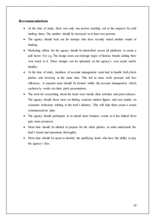 47
Recommendations
 At the time of study, there was only one person reaching out to the suspects by cold
mailing them. The number should be increased to at least two persons.
 The agency should look out for startups who have recently raised another round of
funding.
 Marketing efforts for the agency should be intensified across all platforms to create a
pull factor. For e.g. The design team can redesign logos of famous brands adding their
own touch to it. These designs can be uploaded on the agency’s own social media
handles.
 At the time of study, members of account management team had to handle both client
pitches and servicing at the same time. This led to more work pressure and less
efficiency. A separate team should be formed within the account management which
exclusively works on client pitch presentations.
 The tools for researching about the leads were mostly their websites and press releases.
The agency should focus more on finding concrete market figures and case studies on
consumer behaviour relating to the lead’s industry. This will help them create a sound
communications plan.
 The agency should participate in or attend more business events as it has helped them
gain more prospects.
 More time should be allotted to prepare for the client pitches, in order understand the
lead’s brand and operations thoroughly.
 More time should be spent to identify the qualifying leads who have the ability to pay
the agency’s fees.
 