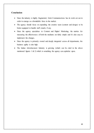 49
Conclusion
 Since the industry is highly fragmented, Grok Communications has its work cut out in
order to emerge as a formidable force in the market.
 The agency should focus on expanding the creative team (content and design) to be
better equipped to handle staff crunch, if any.
 Since the agency specializes in Content and Digital Marketing, the metrics for
measuring the effectiveness of both the mediums are fairly simple and it’s also easy to
implement the changes.
 Since the agency is privately owned and deeply integrated across all departments, the
business agility is also high.
 The Indian Advertisement Industry is growing (which can be cited in the above
mentioned figures 1 & 2) which is something the agency can capitalize upon.
 