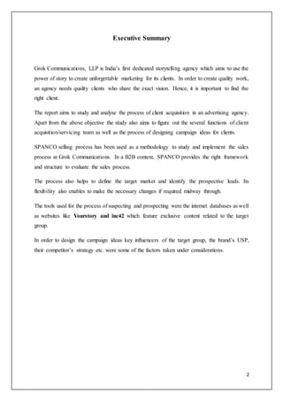 2
Executive Summary
Grok Communications, LLP is India’s first dedicated storytelling agency which aims to use the
power of story to create unforgettable marketing for its clients. In order to create quality work,
an agency needs quality clients who share the exact vision. Hence, it is important to find the
right client.
The report aims to study and analyse the process of client acquisition in an advertising agency.
Apart from the above objective the study also aims to figure out the several functions of client
acquisition/servicing team as well as the process of designing campaign ideas for clients.
SPANCO selling process has been used as a methodology to study and implement the sales
process at Grok Communications. In a B2B context, SPANCO provides the right framework
and structure to evaluate the sales process.
The process also helps to define the target market and identify the prospective leads. Its
flexibility also enables to make the necessary changes if required midway through.
The tools used for the process of suspecting and prospecting were the internet databases as well
as websites like Yourstory and inc42 which feature exclusive content related to the target
group.
In order to design the campaign ideas key influencers of the target group, the brand’s USP,
their competitor’s strategy etc. were some of the factors taken under considerations.
 
