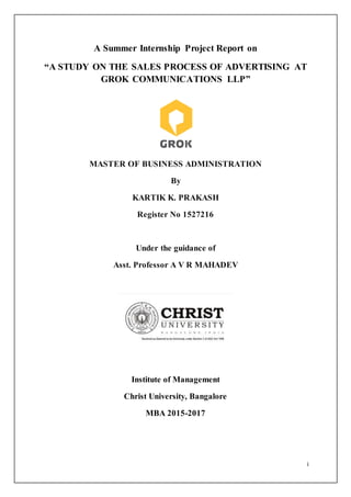 i
A Summer Internship Project Report on
“A STUDY ON THE SALES PROCESS OF ADVERTISING AT
GROK COMMUNICATIONS LLP”
MASTER OF BUSINESS ADMINISTRATION
By
KARTIK K. PRAKASH
Register No 1527216
Under the guidance of
Asst. Professor A V R MAHADEV
Institute of Management
Christ University, Bangalore
MBA 2015-2017
 