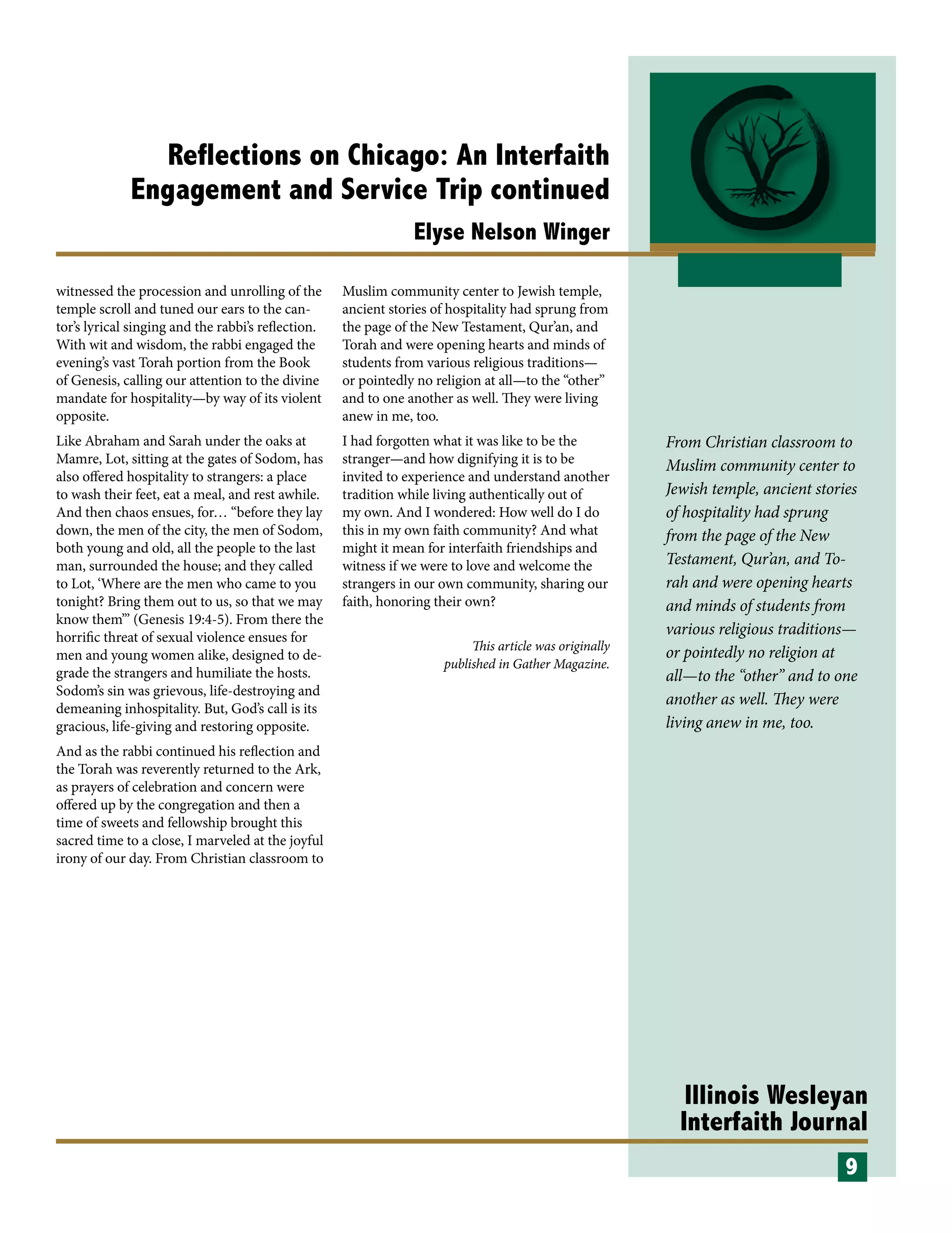 Illinois Wesleyan
Interfaith Journal
Reflections on Chicago: An Interfaith
Engagement and Service Trip continued
Elyse Nelson Winger
witnessed the procession and unrolling of the
temple scroll and tuned our ears to the can-
tor’s lyrical singing and the rabbi’s reflection.
With wit and wisdom, the rabbi engaged the
evening’s vast Torah portion from the Book
of Genesis, calling our attention to the divine
mandate for hospitality—by way of its violent
opposite.
Like Abraham and Sarah under the oaks at
Mamre, Lot, sitting at the gates of Sodom, has
also offered hospitality to strangers: a place
to wash their feet, eat a meal, and rest awhile.
And then chaos ensues, for… “before they lay
down, the men of the city, the men of Sodom,
both young and old, all the people to the last
man, surrounded the house; and they called
to Lot, ‘Where are the men who came to you
tonight? Bring them out to us, so that we may
know them’” (Genesis 19:4-5). From there the
horrific threat of sexual violence ensues for
men and young women alike, designed to de-
grade the strangers and humiliate the hosts.
Sodom’s sin was grievous, life-destroying and
demeaning inhospitality. But, God’s call is its
gracious, life-giving and restoring opposite.
And as the rabbi continued his reflection and
the Torah was reverently returned to the Ark,
as prayers of celebration and concern were
offered up by the congregation and then a
time of sweets and fellowship brought this
sacred time to a close, I marveled at the joyful
irony of our day. From Christian classroom to
Muslim community center to Jewish temple,
ancient stories of hospitality had sprung from
the page of the New Testament, Qur’an, and
Torah and were opening hearts and minds of
students from various religious traditions—
or pointedly no religion at all—to the “other”
and to one another as well. They were living
anew in me, too.
I had forgotten what it was like to be the
stranger—and how dignifying it is to be
invited to experience and understand another
tradition while living authentically out of
my own. And I wondered: How well do I do
this in my own faith community? And what
might it mean for interfaith friendships and
witness if we were to love and welcome the
strangers in our own community, sharing our
faith, honoring their own?
This article was originally
published in Gather Magazine.
9
From Christian classroom to
Muslim community center to
Jewish temple, ancient stories
of hospitality had sprung
from the page of the New
Testament, Qur’an, and To-
rah and were opening hearts
and minds of students from
various religious traditions—
or pointedly no religion at
all—to the “other” and to one
another as well. They were
living anew in me, too.
 