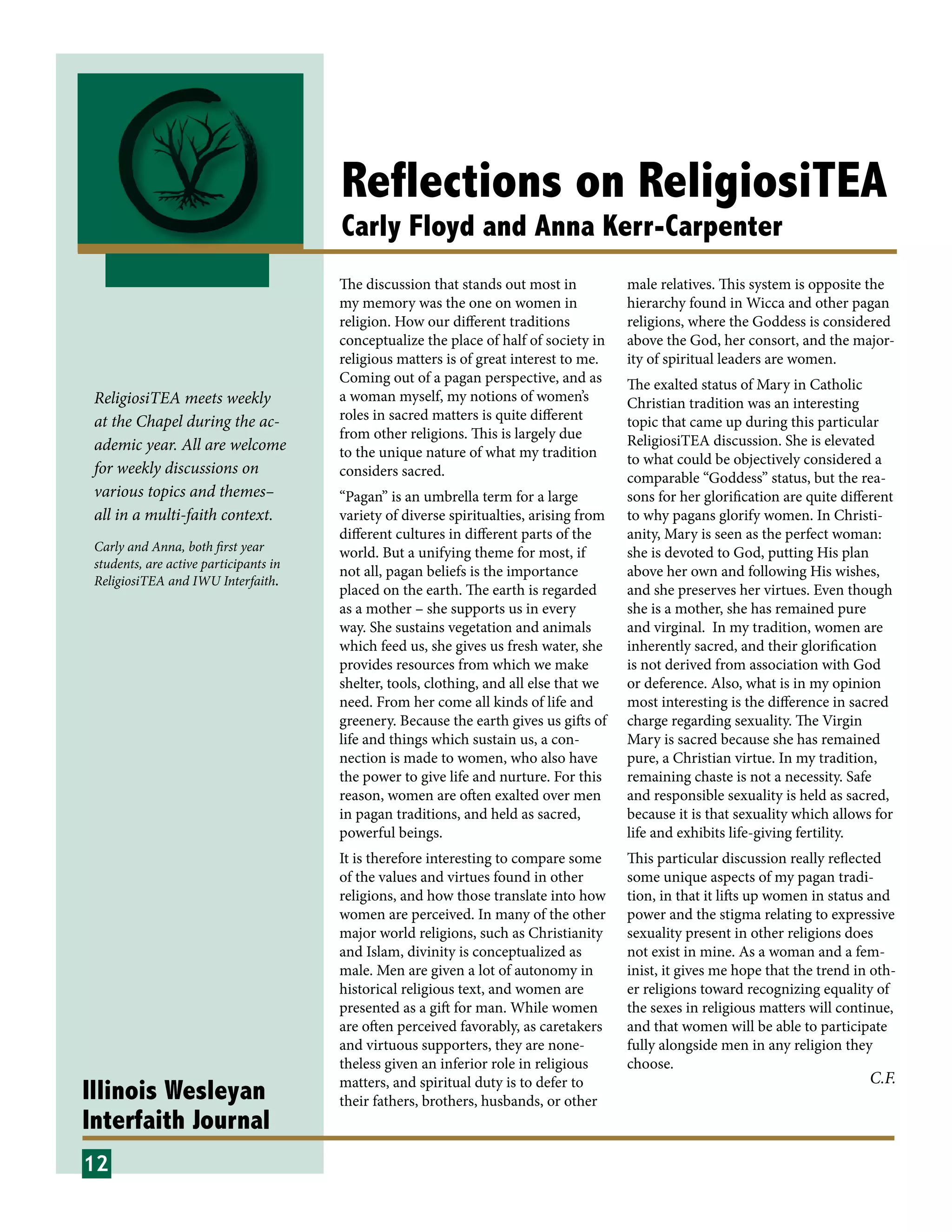 Illinois Wesleyan
Interfaith Journal
Reflections on ReligiosiTEA
Carly Floyd and Anna Kerr-Carpenter
The discussion that stands out most in
my memory was the one on women in
religion. How our different traditions
conceptualize the place of half of society in
religious matters is of great interest to me.
Coming out of a pagan perspective, and as
a woman myself, my notions of women’s
roles in sacred matters is quite different
from other religions. This is largely due
to the unique nature of what my tradition
considers sacred.
“Pagan” is an umbrella term for a large
variety of diverse spiritualties, arising from
different cultures in different parts of the
world. But a unifying theme for most, if
not all, pagan beliefs is the importance
placed on the earth. The earth is regarded
as a mother – she supports us in every
way. She sustains vegetation and animals
which feed us, she gives us fresh water, she
provides resources from which we make
shelter, tools, clothing, and all else that we
need. From her come all kinds of life and
greenery. Because the earth gives us gifts of
life and things which sustain us, a con-
nection is made to women, who also have
the power to give life and nurture. For this
reason, women are often exalted over men
in pagan traditions, and held as sacred,
powerful beings.
It is therefore interesting to compare some
of the values and virtues found in other
religions, and how those translate into how
women are perceived. In many of the other
major world religions, such as Christianity
and Islam, divinity is conceptualized as
male. Men are given a lot of autonomy in
historical religious text, and women are
presented as a gift for man. While women
are often perceived favorably, as caretakers
and virtuous supporters, they are none-
theless given an inferior role in religious
matters, and spiritual duty is to defer to
their fathers, brothers, husbands, or other
male relatives. This system is opposite the
hierarchy found in Wicca and other pagan
religions, where the Goddess is considered
above the God, her consort, and the major-
ity of spiritual leaders are women.
The exalted status of Mary in Catholic
Christian tradition was an interesting
topic that came up during this particular
ReligiosiTEA discussion. She is elevated
to what could be objectively considered a
comparable “Goddess” status, but the rea-
sons for her glorification are quite different
to why pagans glorify women. In Christi-
anity, Mary is seen as the perfect woman:
she is devoted to God, putting His plan
above her own and following His wishes,
and she preserves her virtues. Even though
she is a mother, she has remained pure
and virginal. In my tradition, women are
inherently sacred, and their glorification
is not derived from association with God
or deference. Also, what is in my opinion
most interesting is the difference in sacred
charge regarding sexuality. The Virgin
Mary is sacred because she has remained
pure, a Christian virtue. In my tradition,
remaining chaste is not a necessity. Safe
and responsible sexuality is held as sacred,
because it is that sexuality which allows for
life and exhibits life-giving fertility.
This particular discussion really reflected
some unique aspects of my pagan tradi-
tion, in that it lifts up women in status and
power and the stigma relating to expressive
sexuality present in other religions does
not exist in mine. As a woman and a fem-
inist, it gives me hope that the trend in oth-
er religions toward recognizing equality of
the sexes in religious matters will continue,
and that women will be able to participate
fully alongside men in any religion they
choose.
12
ReligiosiTEA meets weekly
at the Chapel during the ac-
ademic year. All are welcome
for weekly discussions on
various topics and themes–
all in a multi-faith context.
Carly and Anna, both first year
students, are active participants in
ReligiosiTEA and IWU Interfaith.
C.F.
 