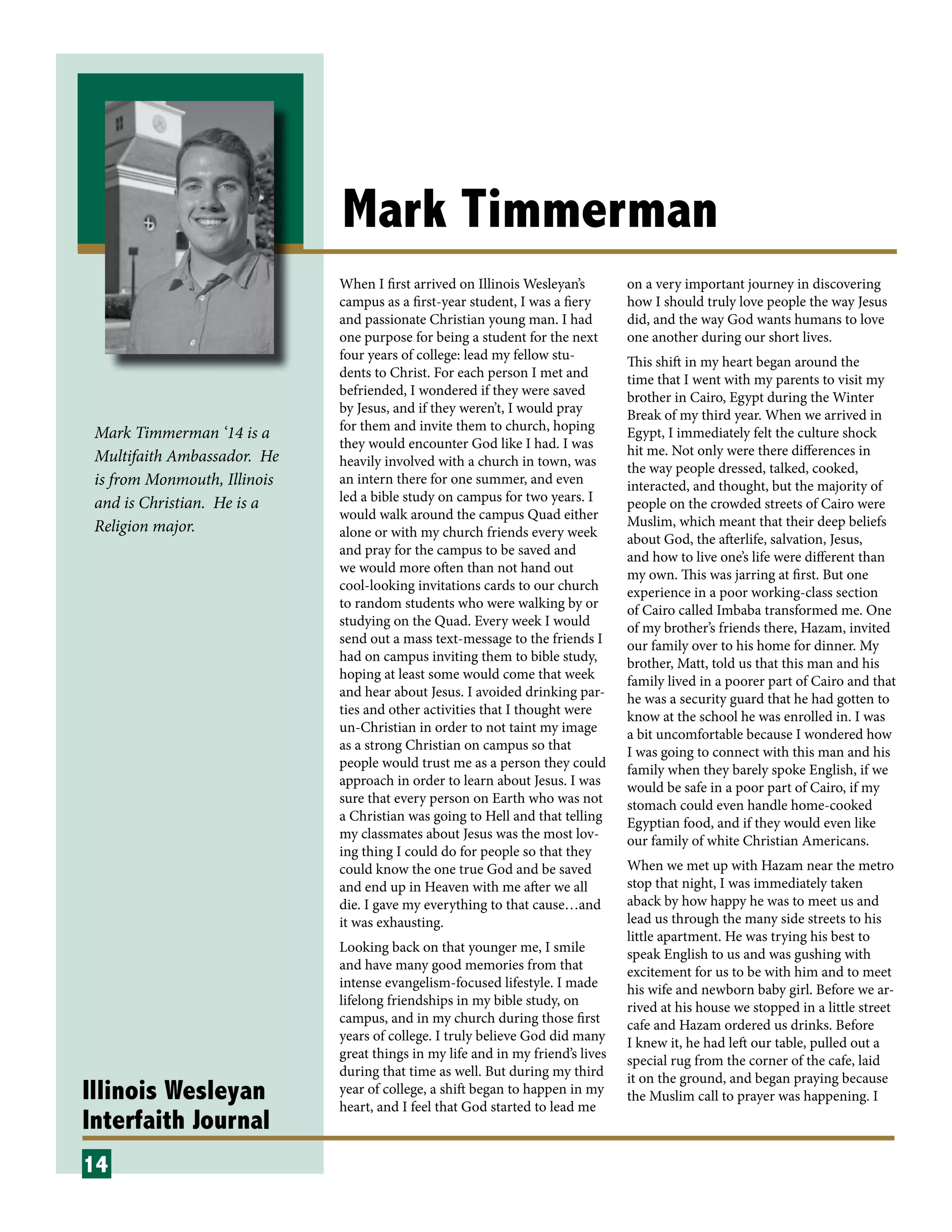 Illinois Wesleyan
Interfaith Journal
Mark Timmerman
When I first arrived on Illinois Wesleyan’s
campus as a first-year student, I was a fiery
and passionate Christian young man. I had
one purpose for being a student for the next
four years of college: lead my fellow stu-
dents to Christ. For each person I met and
befriended, I wondered if they were saved
by Jesus, and if they weren’t, I would pray
for them and invite them to church, hoping
they would encounter God like I had. I was
heavily involved with a church in town, was
an intern there for one summer, and even
led a bible study on campus for two years. I
would walk around the campus Quad either
alone or with my church friends every week
and pray for the campus to be saved and
we would more often than not hand out
cool-looking invitations cards to our church
to random students who were walking by or
studying on the Quad. Every week I would
send out a mass text-message to the friends I
had on campus inviting them to bible study,
hoping at least some would come that week
and hear about Jesus. I avoided drinking par-
ties and other activities that I thought were
un-Christian in order to not taint my image
as a strong Christian on campus so that
people would trust me as a person they could
approach in order to learn about Jesus. I was
sure that every person on Earth who was not
a Christian was going to Hell and that telling
my classmates about Jesus was the most lov-
ing thing I could do for people so that they
could know the one true God and be saved
and end up in Heaven with me after we all
die. I gave my everything to that cause…and
it was exhausting.
Looking back on that younger me, I smile
and have many good memories from that
intense evangelism-focused lifestyle. I made
lifelong friendships in my bible study, on
campus, and in my church during those first
years of college. I truly believe God did many
great things in my life and in my friend’s lives
during that time as well. But during my third
year of college, a shift began to happen in my
heart, and I feel that God started to lead me
on a very important journey in discovering
how I should truly love people the way Jesus
did, and the way God wants humans to love
one another during our short lives.
This shift in my heart began around the
time that I went with my parents to visit my
brother in Cairo, Egypt during the Winter
Break of my third year. When we arrived in
Egypt, I immediately felt the culture shock
hit me. Not only were there differences in
the way people dressed, talked, cooked,
interacted, and thought, but the majority of
people on the crowded streets of Cairo were
Muslim, which meant that their deep beliefs
about God, the afterlife, salvation, Jesus,
and how to live one’s life were different than
my own. This was jarring at first. But one
experience in a poor working-class section
of Cairo called Imbaba transformed me. One
of my brother’s friends there, Hazam, invited
our family over to his home for dinner. My
brother, Matt, told us that this man and his
family lived in a poorer part of Cairo and that
he was a security guard that he had gotten to
know at the school he was enrolled in. I was
a bit uncomfortable because I wondered how
I was going to connect with this man and his
family when they barely spoke English, if we
would be safe in a poor part of Cairo, if my
stomach could even handle home-cooked
Egyptian food, and if they would even like
our family of white Christian Americans.
When we met up with Hazam near the metro
stop that night, I was immediately taken
aback by how happy he was to meet us and
lead us through the many side streets to his
little apartment. He was trying his best to
speak English to us and was gushing with
excitement for us to be with him and to meet
his wife and newborn baby girl. Before we ar-
rived at his house we stopped in a little street
cafe and Hazam ordered us drinks. Before
I knew it, he had left our table, pulled out a
special rug from the corner of the cafe, laid
it on the ground, and began praying because
the Muslim call to prayer was happening. I
14
Mark Timmerman ‘14 is a
Multifaith Ambassador. He
is from Monmouth, Illinois
and is Christian. He is a
Religion major.
 