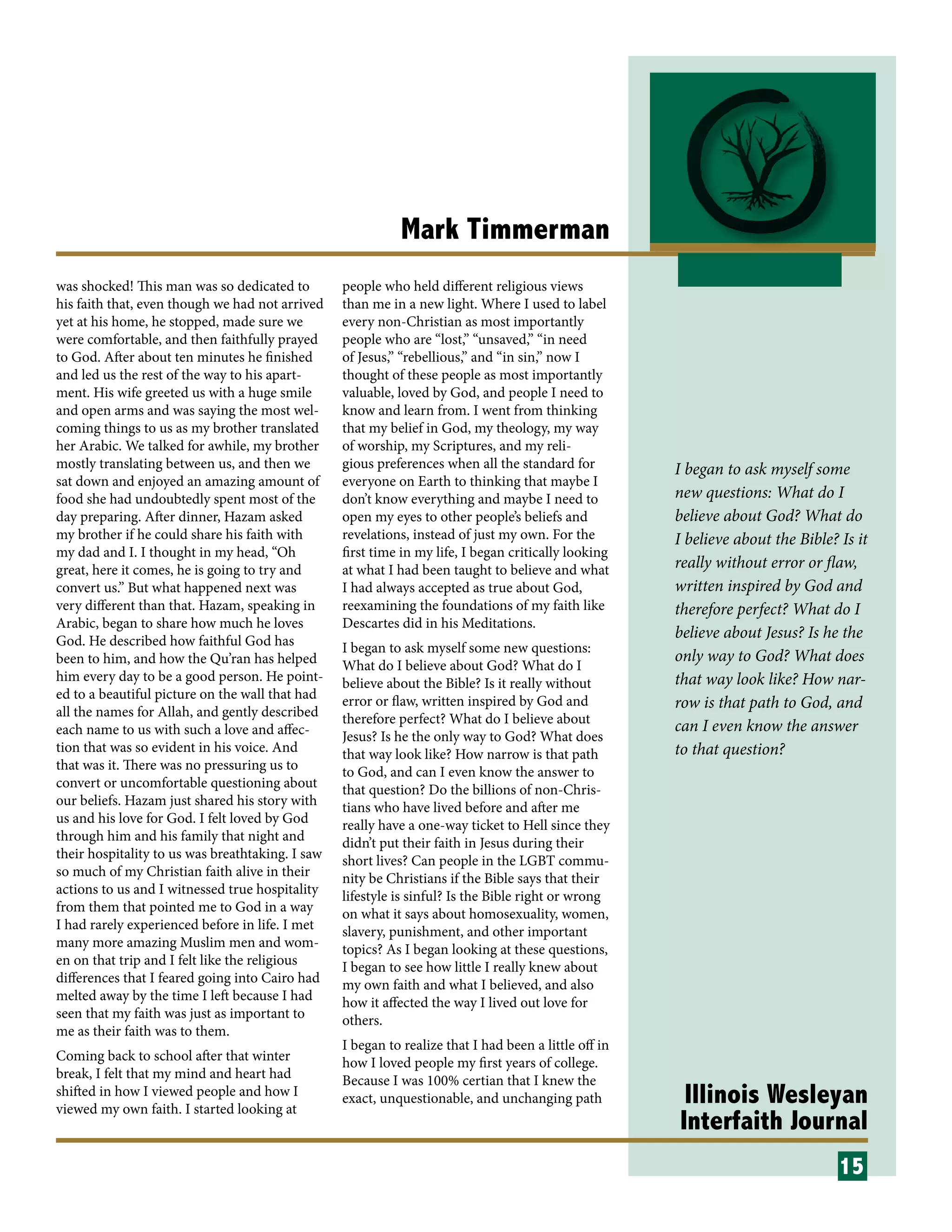 Illinois Wesleyan
Interfaith Journal
Mark Timmerman
was shocked! This man was so dedicated to
his faith that, even though we had not arrived
yet at his home, he stopped, made sure we
were comfortable, and then faithfully prayed
to God. After about ten minutes he finished
and led us the rest of the way to his apart-
ment. His wife greeted us with a huge smile
and open arms and was saying the most wel-
coming things to us as my brother translated
her Arabic. We talked for awhile, my brother
mostly translating between us, and then we
sat down and enjoyed an amazing amount of
food she had undoubtedly spent most of the
day preparing. After dinner, Hazam asked
my brother if he could share his faith with
my dad and I. I thought in my head, “Oh
great, here it comes, he is going to try and
convert us.” But what happened next was
very different than that. Hazam, speaking in
Arabic, began to share how much he loves
God. He described how faithful God has
been to him, and how the Qu’ran has helped
him every day to be a good person. He point-
ed to a beautiful picture on the wall that had
all the names for Allah, and gently described
each name to us with such a love and affec-
tion that was so evident in his voice. And
that was it. There was no pressuring us to
convert or uncomfortable questioning about
our beliefs. Hazam just shared his story with
us and his love for God. I felt loved by God
through him and his family that night and
their hospitality to us was breathtaking. I saw
so much of my Christian faith alive in their
actions to us and I witnessed true hospitality
from them that pointed me to God in a way
I had rarely experienced before in life. I met
many more amazing Muslim men and wom-
en on that trip and I felt like the religious
differences that I feared going into Cairo had
melted away by the time I left because I had
seen that my faith was just as important to
me as their faith was to them.
Coming back to school after that winter
break, I felt that my mind and heart had
shifted in how I viewed people and how I
viewed my own faith. I started looking at
people who held different religious views
than me in a new light. Where I used to label
every non-Christian as most importantly
people who are “lost,” “unsaved,” “in need
of Jesus,” “rebellious,” and “in sin,” now I
thought of these people as most importantly
valuable, loved by God, and people I need to
know and learn from. I went from thinking
that my belief in God, my theology, my way
of worship, my Scriptures, and my reli-
gious preferences when all the standard for
everyone on Earth to thinking that maybe I
don’t know everything and maybe I need to
open my eyes to other people’s beliefs and
revelations, instead of just my own. For the
first time in my life, I began critically looking
at what I had been taught to believe and what
I had always accepted as true about God,
reexamining the foundations of my faith like
Descartes did in his Meditations.
I began to ask myself some new questions:
What do I believe about God? What do I
believe about the Bible? Is it really without
error or flaw, written inspired by God and
therefore perfect? What do I believe about
Jesus? Is he the only way to God? What does
that way look like? How narrow is that path
to God, and can I even know the answer to
that question? Do the billions of non-Chris-
tians who have lived before and after me
really have a one-way ticket to Hell since they
didn’t put their faith in Jesus during their
short lives? Can people in the LGBT commu-
nity be Christians if the Bible says that their
lifestyle is sinful? Is the Bible right or wrong
on what it says about homosexuality, women,
slavery, punishment, and other important
topics? As I began looking at these questions,
I began to see how little I really knew about
my own faith and what I believed, and also
how it affected the way I lived out love for
others.
I began to realize that I had been a little off in
how I loved people my first years of college.
Because I was 100% certian that I knew the
exact, unquestionable, and unchanging path
15
I began to ask myself some
new questions: What do I
believe about God? What do
I believe about the Bible? Is it
really without error or flaw,
written inspired by God and
therefore perfect? What do I
believe about Jesus? Is he the
only way to God? What does
that way look like? How nar-
row is that path to God, and
can I even know the answer
to that question?
 