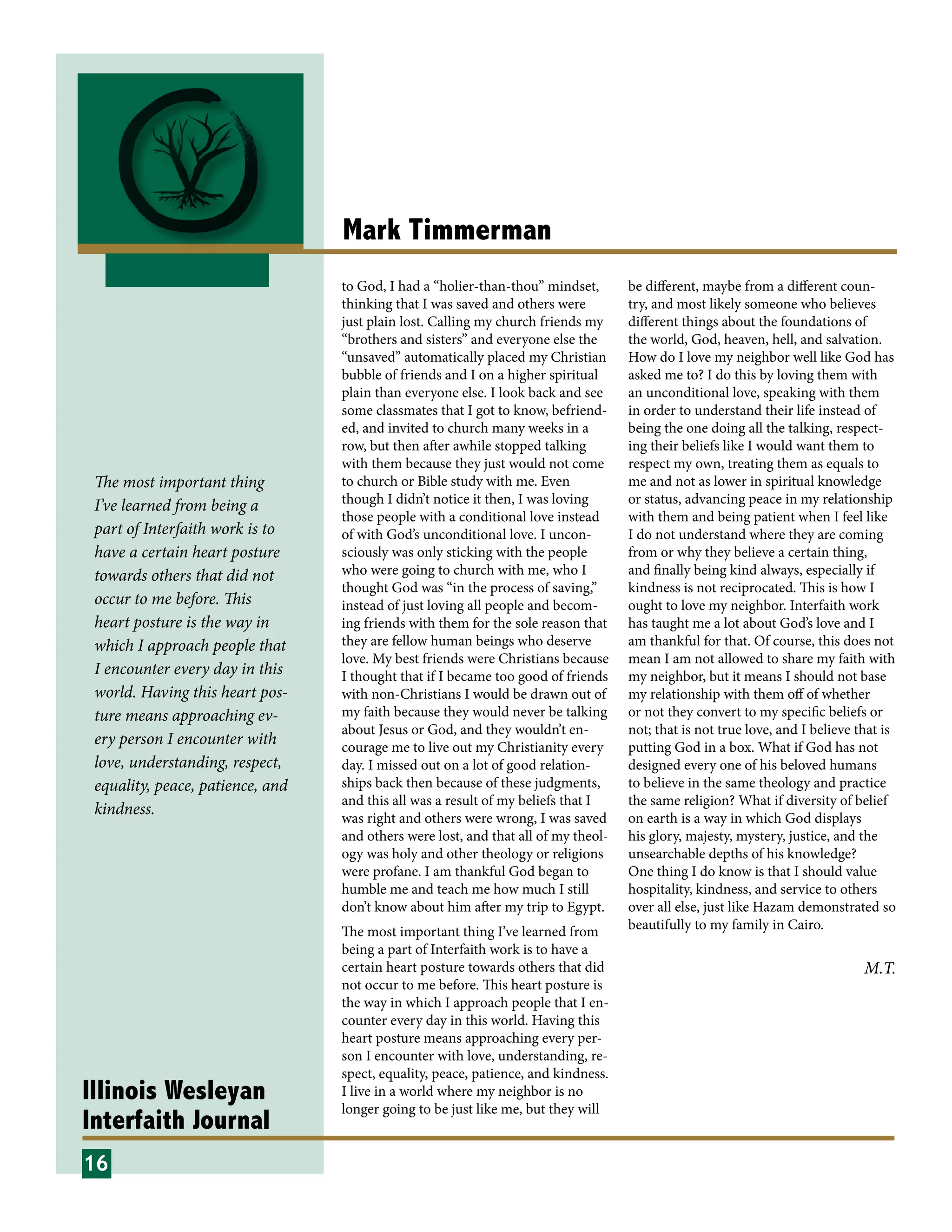 Illinois Wesleyan
Interfaith Journal
Mark Timmerman
to God, I had a “holier-than-thou” mindset,
thinking that I was saved and others were
just plain lost. Calling my church friends my
“brothers and sisters” and everyone else the
“unsaved” automatically placed my Christian
bubble of friends and I on a higher spiritual
plain than everyone else. I look back and see
some classmates that I got to know, befriend-
ed, and invited to church many weeks in a
row, but then after awhile stopped talking
with them because they just would not come
to church or Bible study with me. Even
though I didn’t notice it then, I was loving
those people with a conditional love instead
of with God’s unconditional love. I uncon-
sciously was only sticking with the people
who were going to church with me, who I
thought God was “in the process of saving,”
instead of just loving all people and becom-
ing friends with them for the sole reason that
they are fellow human beings who deserve
love. My best friends were Christians because
I thought that if I became too good of friends
with non-Christians I would be drawn out of
my faith because they would never be talking
about Jesus or God, and they wouldn’t en-
courage me to live out my Christianity every
day. I missed out on a lot of good relation-
ships back then because of these judgments,
and this all was a result of my beliefs that I
was right and others were wrong, I was saved
and others were lost, and that all of my theol-
ogy was holy and other theology or religions
were profane. I am thankful God began to
humble me and teach me how much I still
don’t know about him after my trip to Egypt.
The most important thing I’ve learned from
being a part of Interfaith work is to have a
certain heart posture towards others that did
not occur to me before. This heart posture is
the way in which I approach people that I en-
counter every day in this world. Having this
heart posture means approaching every per-
son I encounter with love, understanding, re-
spect, equality, peace, patience, and kindness.
I live in a world where my neighbor is no
longer going to be just like me, but they will
be different, maybe from a different coun-
try, and most likely someone who believes
different things about the foundations of
the world, God, heaven, hell, and salvation.
How do I love my neighbor well like God has
asked me to? I do this by loving them with
an unconditional love, speaking with them
in order to understand their life instead of
being the one doing all the talking, respect-
ing their beliefs like I would want them to
respect my own, treating them as equals to
me and not as lower in spiritual knowledge
or status, advancing peace in my relationship
with them and being patient when I feel like
I do not understand where they are coming
from or why they believe a certain thing,
and finally being kind always, especially if
kindness is not reciprocated. This is how I
ought to love my neighbor. Interfaith work
has taught me a lot about God’s love and I
am thankful for that. Of course, this does not
mean I am not allowed to share my faith with
my neighbor, but it means I should not base
my relationship with them off of whether
or not they convert to my specific beliefs or
not; that is not true love, and I believe that is
putting God in a box. What if God has not
designed every one of his beloved humans
to believe in the same theology and practice
the same religion? What if diversity of belief
on earth is a way in which God displays
his glory, majesty, mystery, justice, and the
unsearchable depths of his knowledge?
One thing I do know is that I should value
hospitality, kindness, and service to others
over all else, just like Hazam demonstrated so
beautifully to my family in Cairo.
16
M.T.
The most important thing
I’ve learned from being a
part of Interfaith work is to
have a certain heart posture
towards others that did not
occur to me before. This
heart posture is the way in
which I approach people that
I en­counter every day in this
world. Having this heart pos-
ture means approaching ev-
ery per­son I encounter with
love, understanding, re­spect,
equality, peace, patience, and
kindness.
 