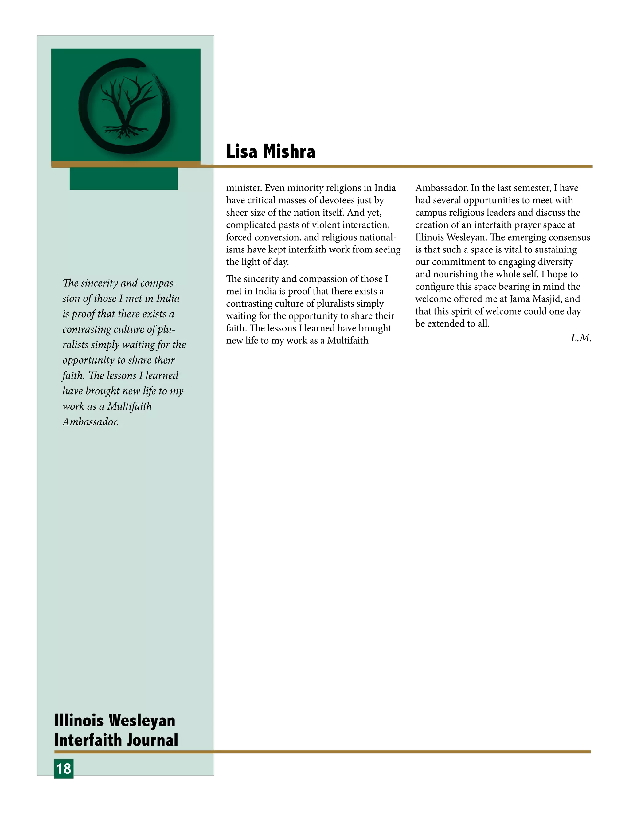 Illinois Wesleyan
Interfaith Journal
Lisa Mishra
minister. Even minority religions in India
have critical masses of devotees just by
sheer size of the nation itself. And yet,
complicated pasts of violent interaction,
forced conversion, and religious national-
isms have kept interfaith work from seeing
the light of day.
The sincerity and compassion of those I
met in India is proof that there exists a
contrasting culture of pluralists simply
waiting for the opportunity to share their
faith. The lessons I learned have brought
new life to my work as a Multifaith
Ambassador. In the last semester, I have
had several opportunities to meet with
campus religious leaders and discuss the
creation of an interfaith prayer space at
Illinois Wesleyan. The emerging consensus
is that such a space is vital to sustaining
our commitment to engaging diversity
and nourishing the whole self. I hope to
configure this space bearing in mind the
welcome offered me at Jama Masjid, and
that this spirit of welcome could one day
be extended to all.
18
L.M.
The sincerity and compas-
sion of those I met in India
is proof that there exists a
contrasting culture of plu-
ralists simply waiting for the
opportunity to share their
faith. The lessons I learned
have brought new life to my
work as a Multifaith
Ambassador.
 