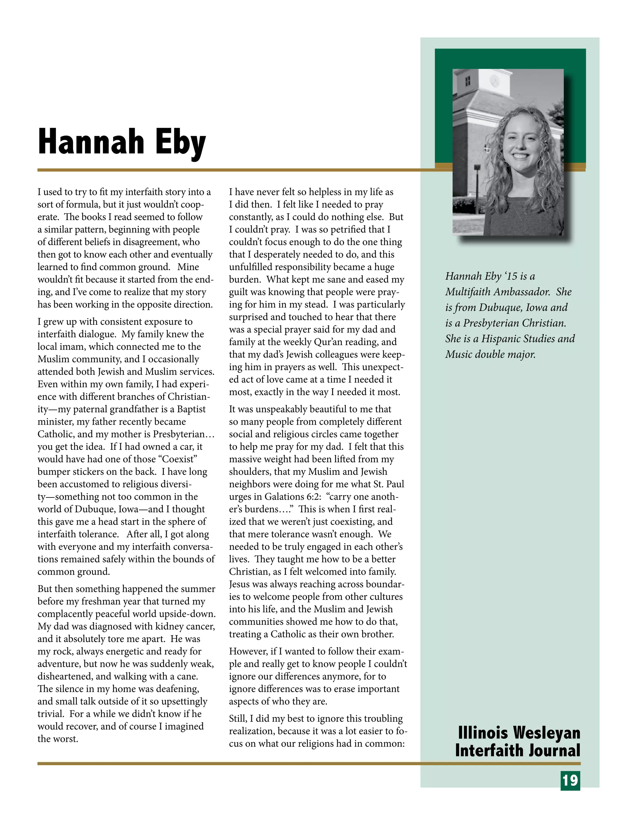 Illinois Wesleyan
Interfaith Journal
Hannah Eby
I used to try to fit my interfaith story into a
sort of formula, but it just wouldn’t coop-
erate. The books I read seemed to follow
a similar pattern, beginning with people
of different beliefs in disagreement, who
then got to know each other and eventually
learned to find common ground. Mine
wouldn’t fit because it started from the end-
ing, and I’ve come to realize that my story
has been working in the opposite direction.
I grew up with consistent exposure to
interfaith dialogue. My family knew the
local imam, which connected me to the
Muslim community, and I occasionally
attended both Jewish and Muslim services.
Even within my own family, I had experi-
ence with different branches of Christian-
ity—my paternal grandfather is a Baptist
minister, my father recently became
Catholic, and my mother is Presbyterian…
you get the idea. If I had owned a car, it
would have had one of those “Coexist”
bumper stickers on the back. I have long
been accustomed to religious diversi-
ty—something not too common in the
world of Dubuque, Iowa—and I thought
this gave me a head start in the sphere of
interfaith tolerance. After all, I got along
with everyone and my interfaith conversa-
tions remained safely within the bounds of
common ground.
But then something happened the summer
before my freshman year that turned my
complacently peaceful world upside-down.
My dad was diagnosed with kidney cancer,
and it absolutely tore me apart. He was
my rock, always energetic and ready for
adventure, but now he was suddenly weak,
disheartened, and walking with a cane.
The silence in my home was deafening,
and small talk outside of it so upsettingly
trivial. For a while we didn’t know if he
would recover, and of course I imagined
the worst.
I have never felt so helpless in my life as
I did then. I felt like I needed to pray
constantly, as I could do nothing else. But
I couldn’t pray. I was so petrified that I
couldn’t focus enough to do the one thing
that I desperately needed to do, and this
unfulfilled responsibility became a huge
burden. What kept me sane and eased my
guilt was knowing that people were pray-
ing for him in my stead. I was particularly
surprised and touched to hear that there
was a special prayer said for my dad and
family at the weekly Qur’an reading, and
that my dad’s Jewish colleagues were keep-
ing him in prayers as well. This unexpect-
ed act of love came at a time I needed it
most, exactly in the way I needed it most.
It was unspeakably beautiful to me that
so many people from completely different
social and religious circles came together
to help me pray for my dad. I felt that this
massive weight had been lifted from my
shoulders, that my Muslim and Jewish
neighbors were doing for me what St. Paul
urges in Galations 6:2: “carry one anoth-
er’s burdens….” This is when I first real-
ized that we weren’t just coexisting, and
that mere tolerance wasn’t enough. We
needed to be truly engaged in each other’s
lives. They taught me how to be a better
Christian, as I felt welcomed into family.
Jesus was always reaching across boundar-
ies to welcome people from other cultures
into his life, and the Muslim and Jewish
communities showed me how to do that,
treating a Catholic as their own brother.
However, if I wanted to follow their exam-
ple and really get to know people I couldn’t
ignore our differences anymore, for to
ignore differences was to erase important
aspects of who they are.
Still, I did my best to ignore this troubling
realization, because it was a lot easier to fo-
cus on what our religions had in common:
19
Hannah Eby ‘15 is a
Multifaith Ambassador. She
is from Dubuque, Iowa and
is a Presbyterian Christian.
She is a Hispanic Studies and
Music double major.
 