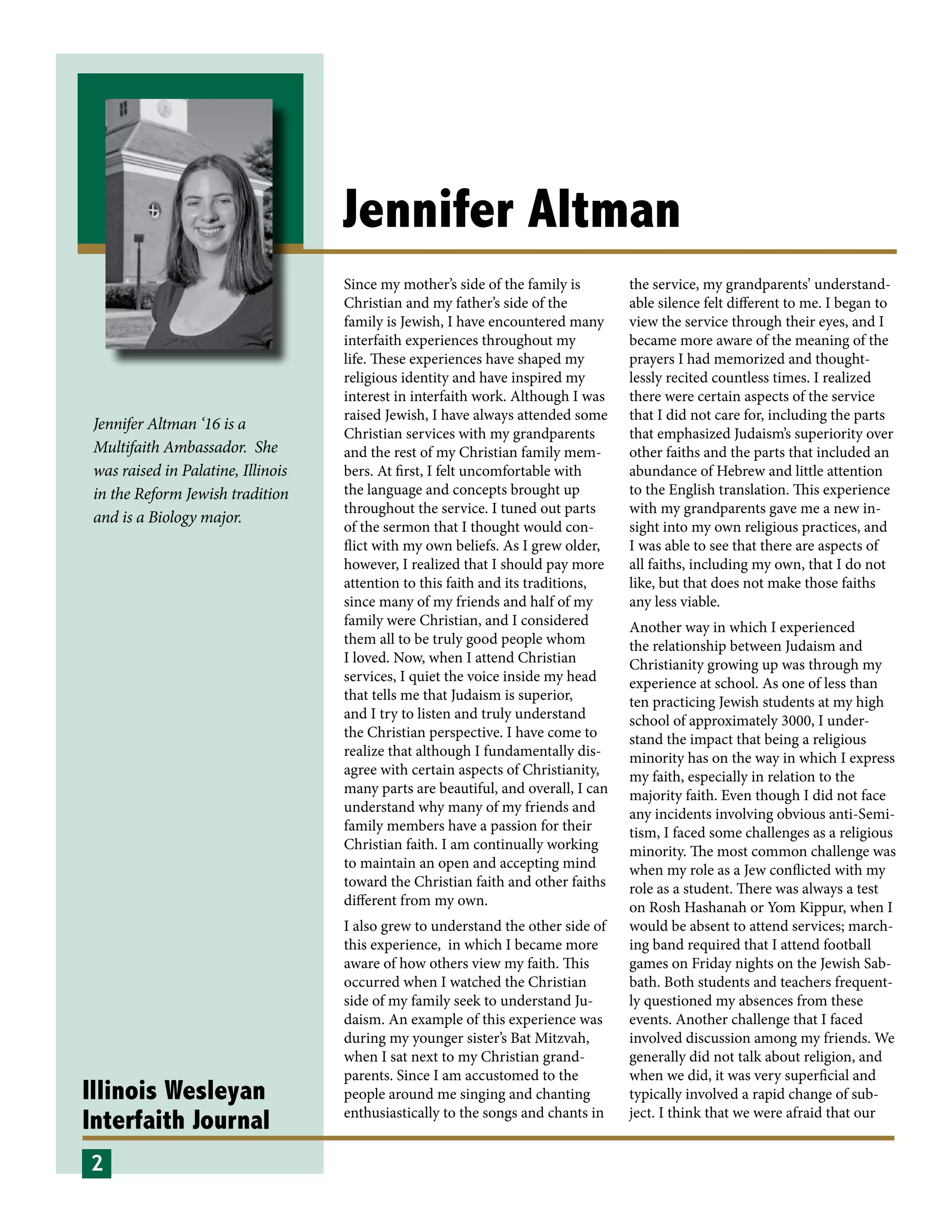 Illinois Wesleyan
Interfaith Journal
Jennifer Altman
Since my mother’s side of the family is
Christian and my father’s side of the
family is Jewish, I have encountered many
interfaith experiences throughout my
life. These experiences have shaped my
religious identity and have inspired my
interest in interfaith work. Although I was
raised Jewish, I have always attended some
Christian services with my grandparents
and the rest of my Christian family mem-
bers. At first, I felt uncomfortable with
the language and concepts brought up
throughout the service. I tuned out parts
of the sermon that I thought would con-
flict with my own beliefs. As I grew older,
however, I realized that I should pay more
attention to this faith and its traditions,
since many of my friends and half of my
family were Christian, and I considered
them all to be truly good people whom
I loved. Now, when I attend Christian
services, I quiet the voice inside my head
that tells me that Judaism is superior,
and I try to listen and truly understand
the Christian perspective. I have come to
realize that although I fundamentally dis-
agree with certain aspects of Christianity,
many parts are beautiful, and overall, I can
understand why many of my friends and
family members have a passion for their
Christian faith. I am continually working
to maintain an open and accepting mind
toward the Christian faith and other faiths
different from my own.
I also grew to understand the other side of
this experience, in which I became more
aware of how others view my faith. This
occurred when I watched the Christian
side of my family seek to understand Ju-
daism. An example of this experience was
during my younger sister’s Bat Mitzvah,
when I sat next to my Christian grand-
parents. Since I am accustomed to the
people around me singing and chanting
enthusiastically to the songs and chants in
the service, my grandparents’ understand-
able silence felt different to me. I began to
view the service through their eyes, and I
became more aware of the meaning of the
prayers I had memorized and thought-
lessly recited countless times. I realized
there were certain aspects of the service
that I did not care for, including the parts
that emphasized Judaism’s superiority over
other faiths and the parts that included an
abundance of Hebrew and little attention
to the English translation. This experience
with my grandparents gave me a new in-
sight into my own religious practices, and
I was able to see that there are aspects of
all faiths, including my own, that I do not
like, but that does not make those faiths
any less viable.
Another way in which I experienced
the relationship between Judaism and
Christianity growing up was through my
experience at school. As one of less than
ten practicing Jewish students at my high
school of approximately 3000, I under-
stand the impact that being a religious
minority has on the way in which I express
my faith, especially in relation to the
majority faith. Even though I did not face
any incidents involving obvious anti-Semi-
tism, I faced some challenges as a religious
minority. The most common challenge was
when my role as a Jew conflicted with my
role as a student. There was always a test
on Rosh Hashanah or Yom Kippur, when I
would be absent to attend services; march-
ing band required that I attend football
games on Friday nights on the Jewish Sab-
bath. Both students and teachers frequent-
ly questioned my absences from these
events. Another challenge that I faced
involved discussion among my friends. We
generally did not talk about religion, and
when we did, it was very superficial and
typically involved a rapid change of sub-
ject. I think that we were afraid that our
2
Jennifer Altman ‘16 is a
Multifaith Ambassador. She
was raised in Palatine, Illinois
in the Reform Jewish tradition
and is a Biology major.
 