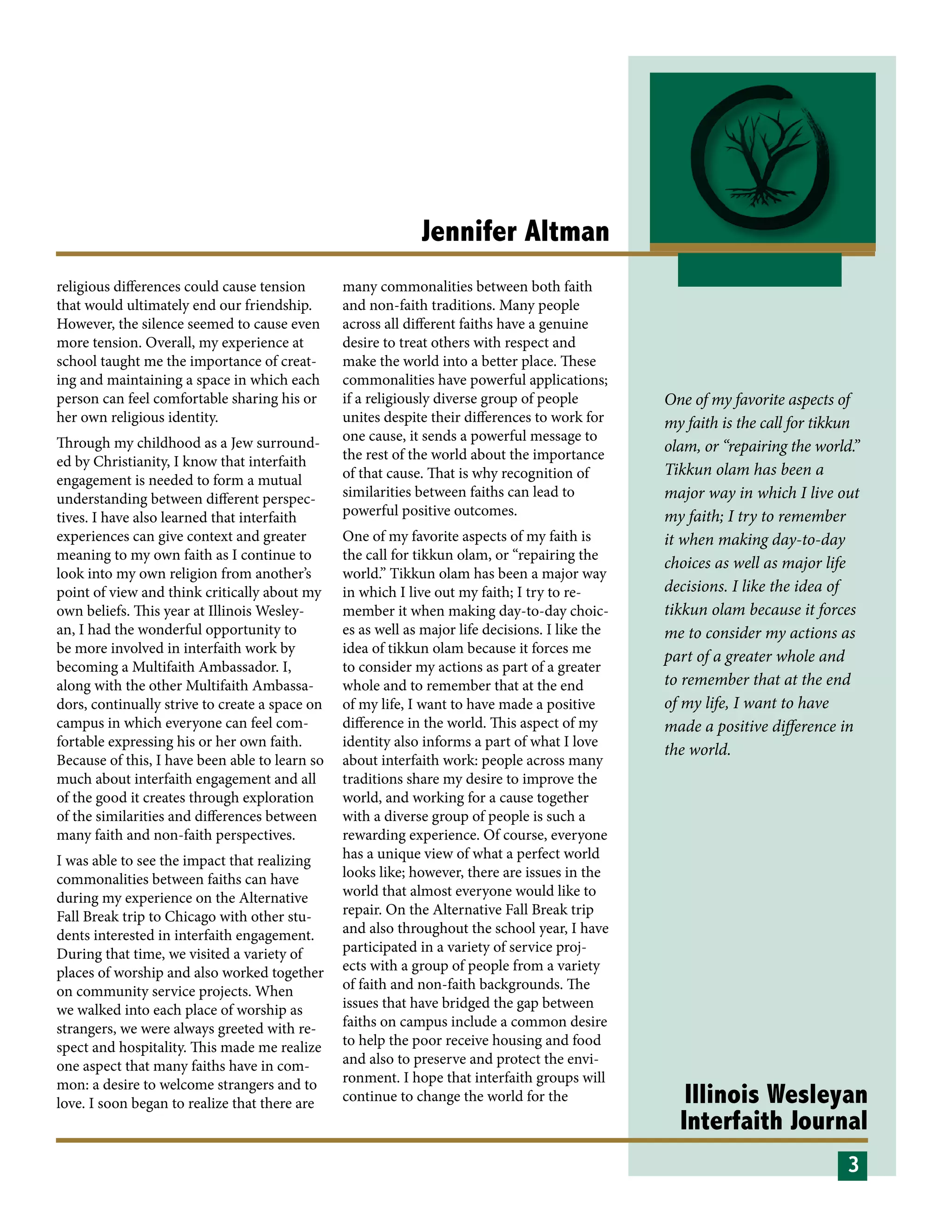 Illinois Wesleyan
Interfaith Journal
One of my favorite aspects of
my faith is the call for tikkun
olam, or “repairing the world.”
Tikkun olam has been a
major way in which I live out
my faith; I try to remember
it when making day-to-day
choices as well as major life
decisions. I like the idea of
tikkun olam because it forces
me to consider my actions as
part of a greater whole and
to remember that at the end
of my life, I want to have
made a positive difference in
the world.
Jennifer Altman
religious differences could cause tension
that would ultimately end our friendship.
However, the silence seemed to cause even
more tension. Overall, my experience at
school taught me the importance of creat-
ing and maintaining a space in which each
person can feel comfortable sharing his or
her own religious identity.
Through my childhood as a Jew surround-
ed by Christianity, I know that interfaith
engagement is needed to form a mutual
understanding between different perspec-
tives. I have also learned that interfaith
experiences can give context and greater
meaning to my own faith as I continue to
look into my own religion from another’s
point of view and think critically about my
own beliefs. This year at Illinois Wesley-
an, I had the wonderful opportunity to
be more involved in interfaith work by
becoming a Multifaith Ambassador. I,
along with the other Multifaith Ambassa-
dors, continually strive to create a space on
campus in which everyone can feel com-
fortable expressing his or her own faith.
Because of this, I have been able to learn so
much about interfaith engagement and all
of the good it creates through exploration
of the similarities and differences between
many faith and non-faith perspectives.
I was able to see the impact that realizing
commonalities between faiths can have
during my experience on the Alternative
Fall Break trip to Chicago with other stu-
dents interested in interfaith engagement.
During that time, we visited a variety of
places of worship and also worked together
on community service projects. When
we walked into each place of worship as
strangers, we were always greeted with re-
spect and hospitality. This made me realize
one aspect that many faiths have in com-
mon: a desire to welcome strangers and to
love. I soon began to realize that there are
many commonalities between both faith
and non-faith traditions. Many people
across all different faiths have a genuine
desire to treat others with respect and
make the world into a better place. These
commonalities have powerful applications;
if a religiously diverse group of people
unites despite their differences to work for
one cause, it sends a powerful message to
the rest of the world about the importance
of that cause. That is why recognition of
similarities between faiths can lead to
powerful positive outcomes.
One of my favorite aspects of my faith is
the call for tikkun olam, or “repairing the
world.” Tikkun olam has been a major way
in which I live out my faith; I try to re-
member it when making day-to-day choic-
es as well as major life decisions. I like the
idea of tikkun olam because it forces me
to consider my actions as part of a greater
whole and to remember that at the end
of my life, I want to have made a positive
difference in the world. This aspect of my
identity also informs a part of what I love
about interfaith work: people across many
traditions share my desire to improve the
world, and working for a cause together
with a diverse group of people is such a
rewarding experience. Of course, everyone
has a unique view of what a perfect world
looks like; however, there are issues in the
world that almost everyone would like to
repair. On the Alternative Fall Break trip
and also throughout the school year, I have
participated in a variety of service proj-
ects with a group of people from a variety
of faith and non-faith backgrounds. The
issues that have bridged the gap between
faiths on campus include a common desire
to help the poor receive housing and food
and also to preserve and protect the envi-
ronment. I hope that interfaith groups will
continue to change the world for the
3
 