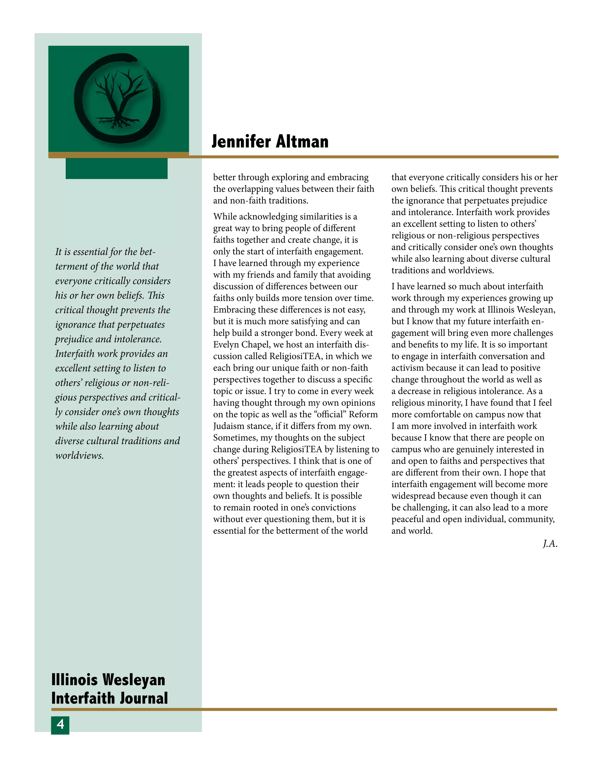Illinois Wesleyan
Interfaith Journal
Jennifer Altman
It is essential for the bet-
terment of the world that
everyone critically considers
his or her own beliefs. This
critical thought prevents the
ignorance that perpetuates
prejudice and intolerance.
Interfaith work provides an
excellent setting to listen to
others’ religious or non-reli-
gious perspectives and critical-
ly consider one’s own thoughts
while also learning about
diverse cultural traditions and
worldviews.
better through exploring and embracing
the overlapping values between their faith
and non-faith traditions.
While acknowledging similarities is a
great way to bring people of different
faiths together and create change, it is
only the start of interfaith engagement.
I have learned through my experience
with my friends and family that avoiding
discussion of differences between our
faiths only builds more tension over time.
Embracing these differences is not easy,
but it is much more satisfying and can
help build a stronger bond. Every week at
Evelyn Chapel, we host an interfaith dis-
cussion called ReligiosiTEA, in which we
each bring our unique faith or non-faith
perspectives together to discuss a specific
topic or issue. I try to come in every week
having thought through my own opinions
on the topic as well as the “official” Reform
Judaism stance, if it differs from my own.
Sometimes, my thoughts on the subject
change during ReligiosiTEA by listening to
others’ perspectives. I think that is one of
the greatest aspects of interfaith engage-
ment: it leads people to question their
own thoughts and beliefs. It is possible
to remain rooted in one’s convictions
without ever questioning them, but it is
essential for the betterment of the world
that everyone critically considers his or her
own beliefs. This critical thought prevents
the ignorance that perpetuates prejudice
and intolerance. Interfaith work provides
an excellent setting to listen to others’
religious or non-religious perspectives
and critically consider one’s own thoughts
while also learning about diverse cultural
traditions and worldviews.
I have learned so much about interfaith
work through my experiences growing up
and through my work at Illinois Wesleyan,
but I know that my future interfaith en-
gagement will bring even more challenges
and benefits to my life. It is so important
to engage in interfaith conversation and
activism because it can lead to positive
change throughout the world as well as
a decrease in religious intolerance. As a
religious minority, I have found that I feel
more comfortable on campus now that
I am more involved in interfaith work
because I know that there are people on
campus who are genuinely interested in
and open to faiths and perspectives that
are different from their own. I hope that
interfaith engagement will become more
widespread because even though it can
be challenging, it can also lead to a more
peaceful and open individual, community,
and world.
4
J.A.
 